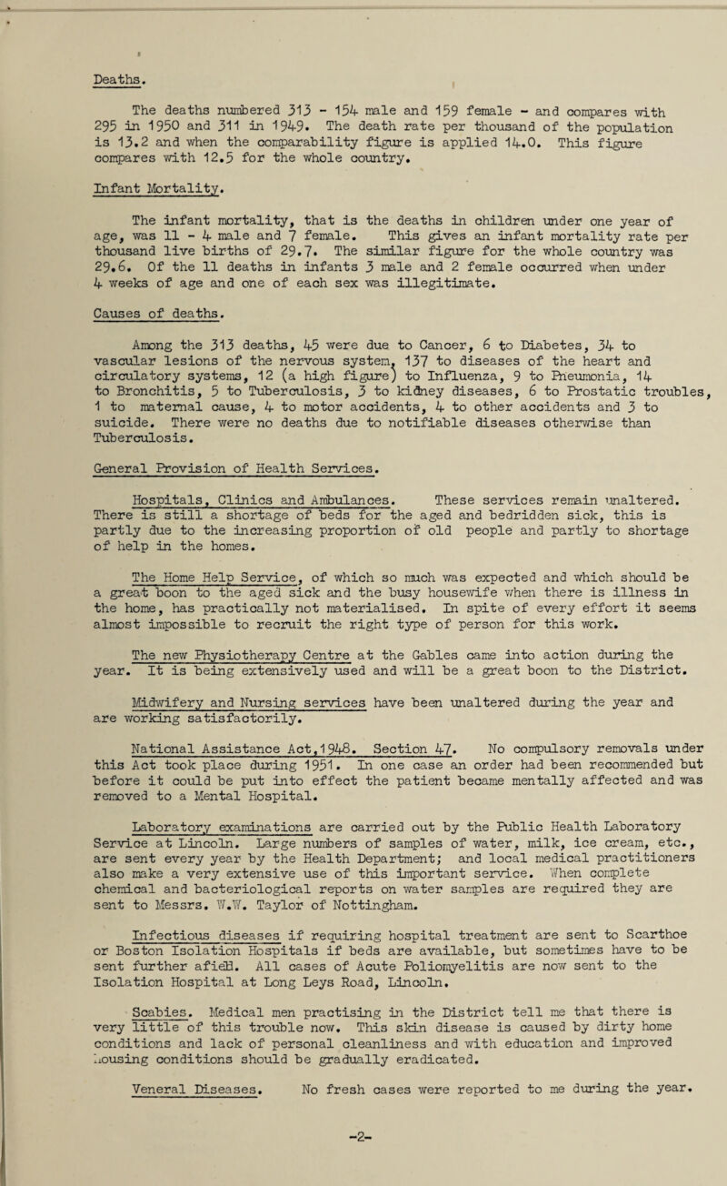 I Deaths. The deaths numbered 313 - 154 male and 159 female - and compares with 295 in 1950 and 311 in 1949. The death rate per thousand of the population is 13.2 and when the comparability figure is applied 14.0. This figure compares with 12.5 for the whole country. Infant Mortality. The infant mortality, that is the deaths in children under one year of age, was 11-4 male and 7 female. This gives an infant mortality rate per thousand live births of 29.7. The similar figure for the whole country was 29.6. Of the 11 deaths in infants 3 male and 2 female occurred when under 4 weeks of age and one of each sex was illegitimate. Causes of deaths. Among the 313 deaths, 45 were due to Cancer, 6 to Diabetes, 34 to vascular lesions of the nervous system, 137 to diseases of the heart and circulatory systems, 12 (a high figure) to Influenza, 9 to Pneumonia, 14 to Bronchitis, 5 to Tuberculosis, 3 to kidney diseases, 6 to Prostatic troubles, 1 to maternal cause, 4 to motor accidents, 4 to other accidents and 3 to suicide. There were no deaths due to notifiable diseases otherwise than Tuberculosis. General Provision of Health Services. Hospitals, Clinics and Ambulances. These services remain unaltered. There is still a shortage of beds for the aged and bedridden sick, this is partly due to the increasing proportion of old people and partly to shortage of help in the homes. The Home Help Service, of which so much was expected and which should be a great boon to the aged sick and the busy housewife when there is illness in the home, has practically not materialised. In spite of every effort it seems almost impossible to recruit the right type of person for this work. The new Physiotherapy Centre at the Gables came into action during the year. It is being extensively used and will be a great boon to the District. Midwifery and Nursing services have been unaltered during the year and are working satisfactorily. National Assistance Act,1948. Section 47» Ho compulsory removals under this Act took place during 1951. In one case an order had been recommended but before it could be put into effect the patient became mentally affected and was removed to a Mental Hospital. Laboratory examinations are carried out by the Public Health Laboratory Service at Lincoln. Large numbers of samples of water, milk, ice cream, etc., are sent every year by the Health Department; and local medical practitioners also make a very extensive use of this important service. When complete chemical and bacteriological reports on water samples are required they are sent to Messrs. W.W. Taylor of Nottingham. Infectious diseases if requiring hospital treatment are sent to Scarthoe or Boston Isolation Hospitals if beds are available, but sometimes have to be sent further afieB. All cases of Acute Poliomyelitis are now sent to the Isolation Hospital at Long Leys Road, Lincoln. Scabies. Medical men practising in the District tell me that there is very little of this trouble now. This skin disease is caused by dirty home conditions and lack of personal cleanliness and with education and improved housing conditions should be gradually eradicated. Veneral Diseases. No fresh cases were reported to me during the year. -2-