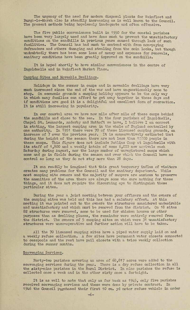 The urgency of the need for modem disposal plants for Wainfleet and Burgh-le-Marsh also is steadily increasing as is well known to the Council. The present methods being hopelessly inadequate and often offensive. The five public conveniences built in 1950 for the coastal parishes have been very largely used and have done much to prevent the unsatisfactory conditions on the sandhills in previous years caused through lack of such facilities. The Council has had much to contend with from non-paying defrauders and others damaging and stealing from the coin locks, but though undoubtedly there has been some loss of money and expenses for renewals, sanitary conditions have been greatly improved on the sandhills. It is hoped shortly to have similar conveniences in the centre of Ingoldmells and in Wainfleet Market Place. Camping Sites and Moveable Dwellings. Holidays in the summer in camps and in moveable dwellings have very much increased since the end of the war and have unquestionably come to stop. On economic grounds a camping holiday appears to be the only way in which many families can afford to get away together in these days and if conditions are good it is a delightful and excellent form of recreation. It is still increasing in popularity. In our coastal area we have now mile after mile of these camps behind the sandhills and close to the sea. In the four parishes of Ingoldmells, Chapel St, Leonards, Anderby and Huttoft we have, I believe I am correct in stating, the largest camping area in the whole of England controlled by one authority. In 1951 there were 70 of these licensed camping grounds, an increase of 7 over the previous year. It is conservatively estimated that during the height of the season there are not less than 12000 people in these camps. This figure does not include Butlins Camp at Ingoldmells with its staff of 1,800 and a weekly intake of some 6,000 new arrivals each Saturday during August, nor the large number of unregistered camps which come and go in fields during the season and over which the Council have no control so long as they do not stay more than 28 days. It can readily be imagined that this great temporary influx of visitors creates many problems for the Council and the sanitary department. While most camping site owners and the majority of campers are anxious to preserve the amenities of the area there are always some who care nothing for these things, and it does not require the discerning eye to distinguish these particular sites. During the year a joint meeting between your officers and the owners of the camping sites was held and this has had a salutary effect. At this meeting it was pointed out to the owners the structures considered undesirable and unsatisfactory and vfhich must be removed from the district. On 18 sites 82 structures were removed, some to be used for chicken houses or other purposes than as dwelling places, the remainder were entirely removed from the district. The owners of 5 camping sites on which we re 31 unsatisfactory structures were unco-operative and further action will have to be taken. All the 70 licensed camping sites have a piped water supply laid on and a weekly refuse collection. A few sites have permanent water closets connected to cesspools and the rest have pail closets with a twice weekly collection during the summer months. Scavenging Services. Forty-two parishes covering an area of 68,817 acres were added to the scavenging services during the year. There is a dry refuse collection in all the sixty-nine parishes in the Rural District. In nine parishes the refuse is collected once a week and in the other sixty once a fortnight. It is as well to note that only as far back as 1945, only five parishes received scavenging services and these were done by private contract. In 1946 the Council purchased their first 10 cu. yd motor refuse vehicle in order -6-