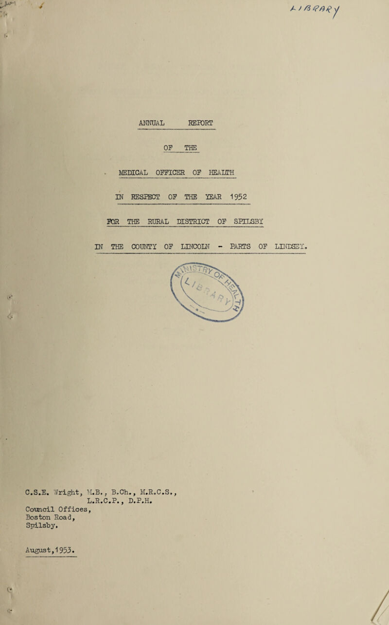 jn,\ ANMJAL REPORT OP_ TB^ HEAUTH IN RESPECT OP THE YEAR 1952 POR THE RURAL DISTRICT OP SPILSBY IN THE COHTOTY OP LINCOIN - PARTS OP C.S.E, Tifright, H.B. . B»Ch., M.R.C.S., L.R.C.P., D.P.H. Cotmcil Offices, Boston Road, Spilsby, LIIHDSEY- August, 1953