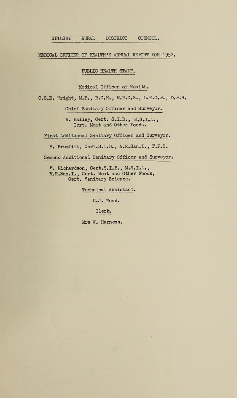 SPILSBY RURAL DISTRICT COUNCIL. MEDICAL OFFICER OF HEALTH’S ANNUAL REBCRT FOR 1952. PUBLIC HEALTH STAFF. Medical Officer of Health. C.S.E. Y^right, M.B., B.C.H., M.R.C.S., L.R.C.P., D.P. Chief Sanitary Officer and Surveyor. ¥, Bailey, Cert. S.I.B., M.S.I.A., Cert. Meat and Other Foods, First Additional Sanitary Officer and Surveyor. H* Brumfitt, Cert.S.I.B,, A,R.San.I., F.F.S. Second Additional Sanitary Officer and Surveyor. F, Richardson, Cert.S.I.B., M.S.I.A., M.R.San.I., Cert, Meat and Other Foods, Cert. Sanitary Science. Technical Assistant. G-.J. Wood. Clerk. Mrs W. Harness