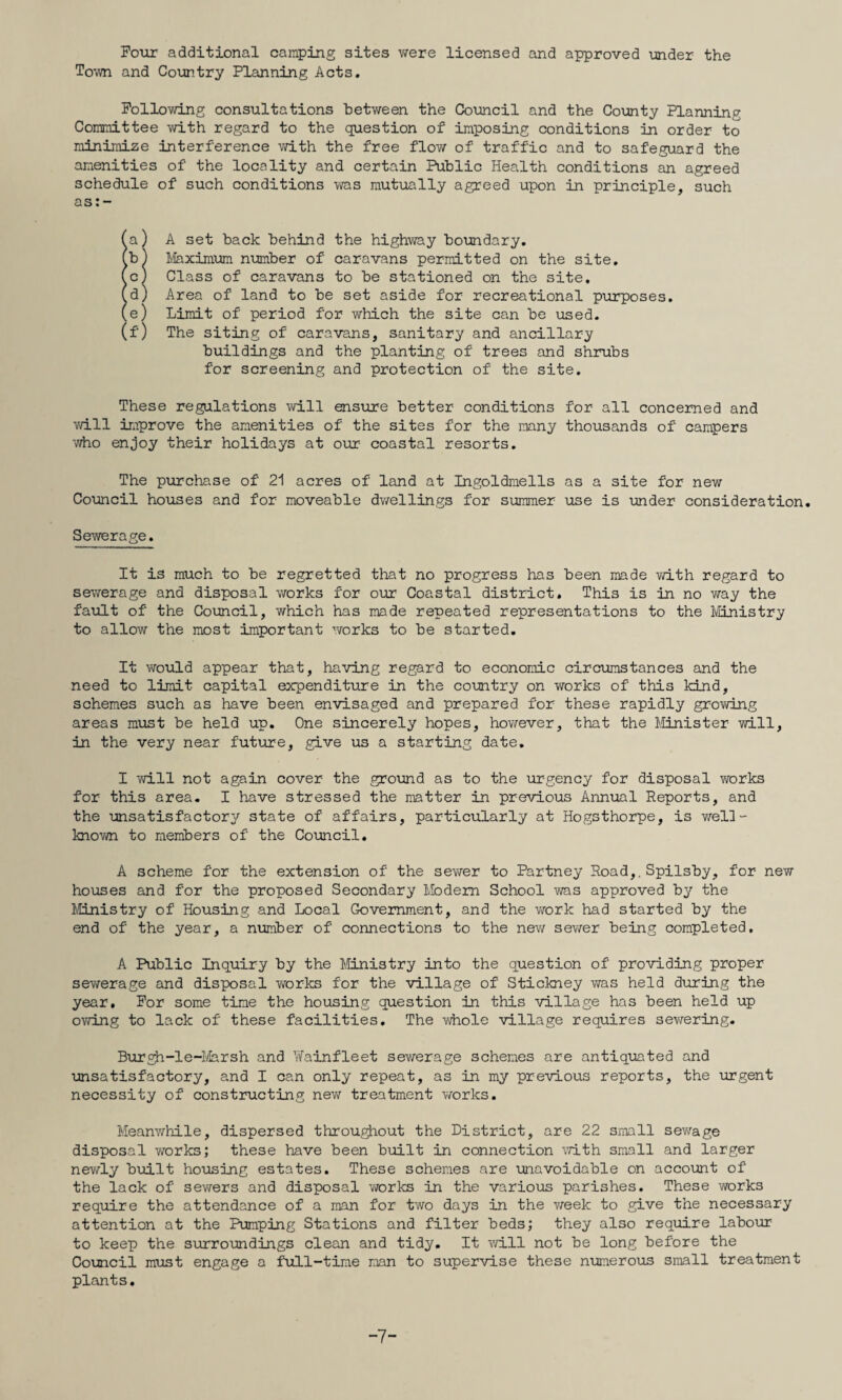 Four additional camping sites were licensed and approved under the Town and Country Planning Acts, Pollovdng consultations between the Council and the County Planning Committee with regard to the question of imposing conditions in order to minimize interference with the free flov/ of traffic and to safeguard the amenities of the locality and certain Public Health conditions an agreed schedule of such conditions was mutually agreed upon in principle, such as:- (a) A set back behind the highway boundary, (b) 1/Iaximum niimber of caravans permitted on the site, (c) Class of caravans to be stationed on the site, (d) Area of land to be set aside for recreational purposes, (e) Limit of period for which the site can be used, (f) The siting of caravans, sanitary and ancillary buildings and the planting of trees and shrubs for screening and protection of the site. These regulations will ensiire better conditions for all concerned and vdll improve the amenities of the sites for the mny thousands of campers 'Who enjoy their holidays at our coastal resorts. The purchase of 21 acres of land at Ingoldmells as a site for new Council houses and for moveable dwellings for summer use is under consideration. Sewerage. It is much to be regretted that no progress has been made vdth regard to sewerage and disposal works for our Coastal district. This is in no way the faxilt of the Council, which has made repeated representations to the Ministry to allow the most important works to be started. It would appear that, ha'vlng regard to economic circnamstances and the need to limit capital expenditure in the country on vrorks of this kind, schemes such as have been envisaged and prepared for these rapidly grov/ing areas must be held up. One sincerely hopes, hov/ever, that the Minister will, in the very near future, give us a starting date. I will not again cover the ground as to the urgency for disposal works for this area. I have stressed the matter in previous Annual Reports, and the unsatisfactory state of affairs, particularly at Hogsthorpe, is v/el]- known to members of the Council. A scheme for the extension of the sewer to Partney Road,. Spilsby, for new houses and for the proposed Secondary Modem School was approved by the Ministry of Housing and Local Government, and the v/ork had started by the end of the year, a number of connections to the nev/ sewer being completed, A Public Inquiry by the Ministry into the question of pro'viding proper sewerage and disposal works for the village of Stickney was held during the year. For some time the housing question in this -village has been held up ovnjig to lack of these facilities. The whole village requires sev/ering. Buroh-le-li/larsh and YiTainfleet sev/erage schemes are antiquated and unsatisfactory, and I can only repeat, as in my previous reports, the urgent necessity of constructing new treatment v/orks. Meanwhile, dispersed throughout the District, are 22 small sev/age disposal works; these have been built in connection with small and larger newly built housing estates. These schemes are unavoidable on accomt of the lack of sevrers and disposal v/orks in the various parishes. These works require the attendance of a man for two days in the v/eek to give the necessary attention at the Pumping Stations and filter beds; they also require labour to keep the surroundings clean and tidy. It v/ill not be long before the Council must engage a full-time man to super-vise these numerous small treatment plants. 7-