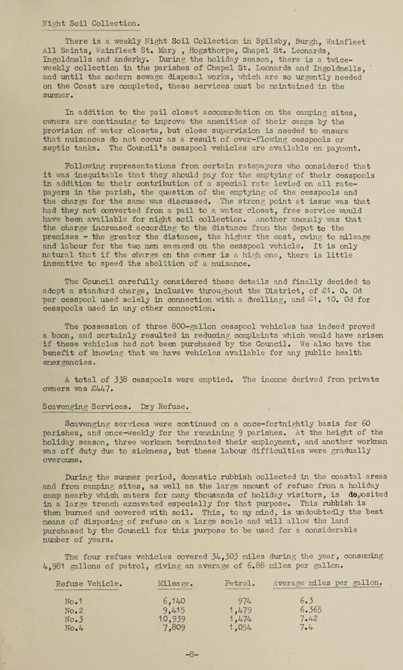 Night Soil Collection. There is a weekly Night Soil Collection in Spilshy, Burgh, Wainfleet All Saints, V/ainfleet St. IVIary , Hogsthorpe, Chapel St. Leonards, Ingoldnells and Anderby. During the holiday season, there is a twice- weekly collection in the parishes of Chapel St, Leonards and Ingoldmells, and until the modern sewage disposal v/orks, which are so urgently needed on the Coast are completed, these services must be maintained in the summer. In addition to the pail closet accommodation on the camping sites, owners are continuing to improve the amenities of their camps by the provision of water closets, but close supervision is needed to ensure that nuisances do not occur as a result of over-flovnng cesspools or septic tanks. The Council's cesspool vehicles are available on payment. Following representations from certain ratepayers v/ho considered that it was inequitable that they should pay for the emptying of their cesspools in addition to their contribution of a special rate levied on all rate¬ payers in the parish, the question of the emptying of the cesspools and the charge for the same was discussed. The strong point at issue was that had they not converted from a pail to a water closet, free service would have been available for night soil collection, another anomaly was that the charge increased according to the distance from the depot to the premises - the greater the distance, the higher the cost, ovmng to mileage and labour for the Wo men engaged on the cesspool vehicle. It is only natural that if the charge on the ov/ner is a high one, there is little incentive to speed the abolition of a nuisance. The Council carefully considered these details and finally decided to adopt a standard charge, inclusive throughout the District, of £1. 0. Od per cesspool used solely in connection with a dwelling, and £1. 10. Od for cesspools used in any other connection. The possession of three 800-gallon cesspool vehicles has indeed proved a boon, and certainly resulted in reducing complaints v/hich would have arisen if these vehicles had not been purchased by the Council. Yfe also have the benefit of knowing that we have vehicles available for any public health emergencies. A total of 338 cesspools were emptied. The income derived from private owners was £W-7» Scavenging Services. Dry Refuse. Scavenging services were continued on a once-fortnightly basis for 60 parishes, and once-weekly for the remaining 9 parishes. At the height of the holiday season, three workiTfien terminated their employment, and another workman was off duty due to sickness, but these labour difficulties were gradually overcome. During the summer period, domestic rubbish collected in the coastal areas and from camping sites, as well as the large amount of refuse from a holiday camp nearby which caters for many thousands of holiday visitors, is deposited in a large trench excavated especially for that purpose. This rubbish is then burned and covered vm.th soil. This, to my mind, is undoubtedly the best means of disposing of refuse on a large scale and id.ll alloY/ the land purchased by the Council for this purpose to be used for a considerable nrmiber of years. The four refuse vehicles covered 34,303 miles during the year, consuming 4,981 gallons of petrol, .giving an average of 6.88 miles per gallon. Refuse Vehicle. Ivlileage. Petrol. Average miles per gallon. No.1 No. 2 No.3 No.4 974 1,479 1,474 1,054 6.3 6.365 7.42 7.4 -8