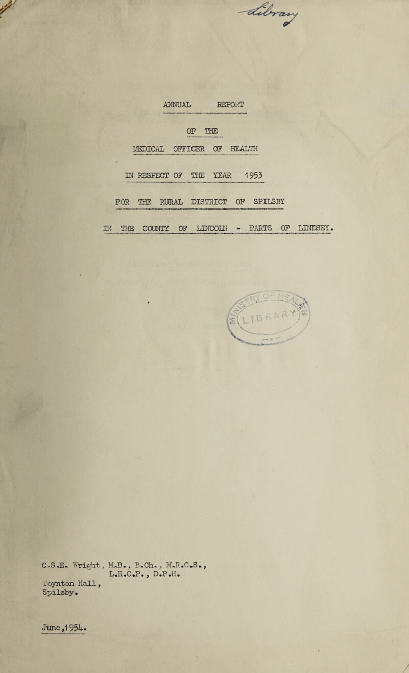 MmAL REPORT OP THE MEDICAL OFFICER OP HEALTH IN RESPECT OP THE YEAR 1953 FOR THE RURAL DISTRICT OP SPIISBY ni THE COUNTY OP LINCOIN - PARTS OP LINDSEY. C*S,E„ Wright, M,.B,, B.Ch. , M.R.C.S., L.R.C.P., dIp.H. 'foynton Hall, Spilsby. Jime ,1 954