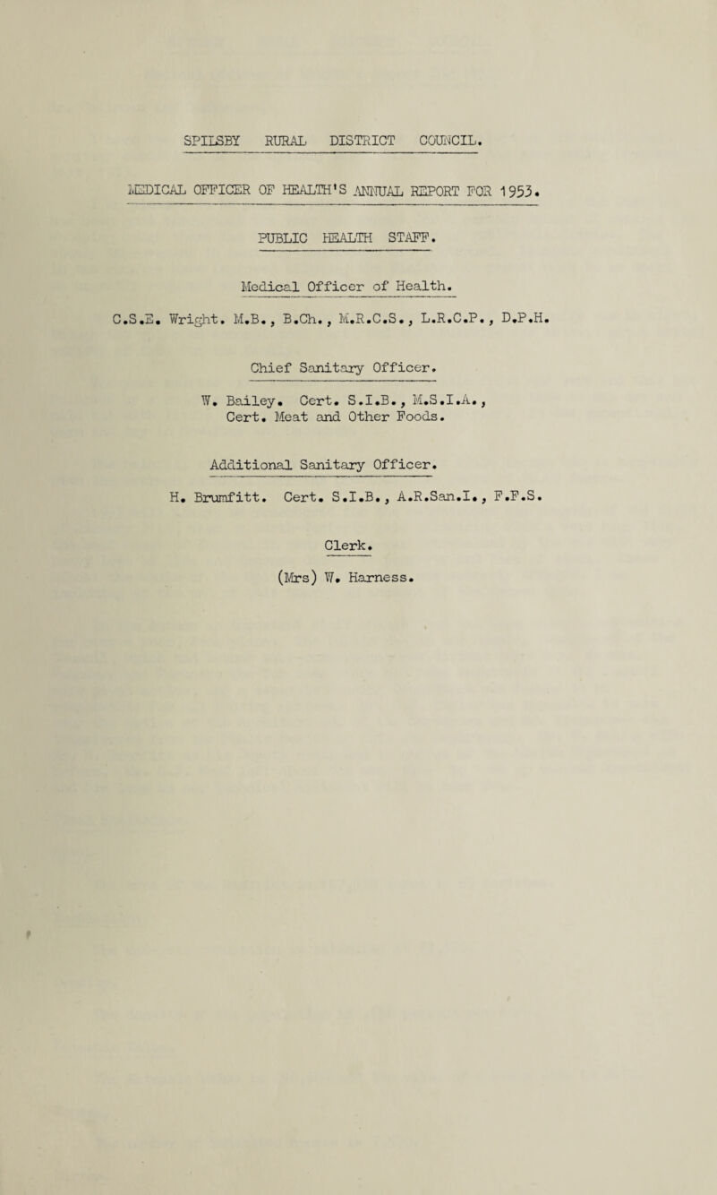 SPILSBY RURAL DISTRICT COmCIL. IvElDIGAL OFFICER OF HEALTH'S AMRJAL REPORT FOR 1953. PUBLIC HEALTH STAFF. Medical Officer of Health. C.S.E. Wright. M.B., B.Ch. , M.R.C.S., L.R.C.P., D,P.H. Chief Sanitary Officer. W. Bailey. Cert. S.I.B., M.S.I.A., Cert. Meat and Other Foods. Additional Sanitary Officer. H. Brurafitt. Cert. S.I.B., A.R.San.I., F.F.S. Clerk. (Mrs) W. Harness