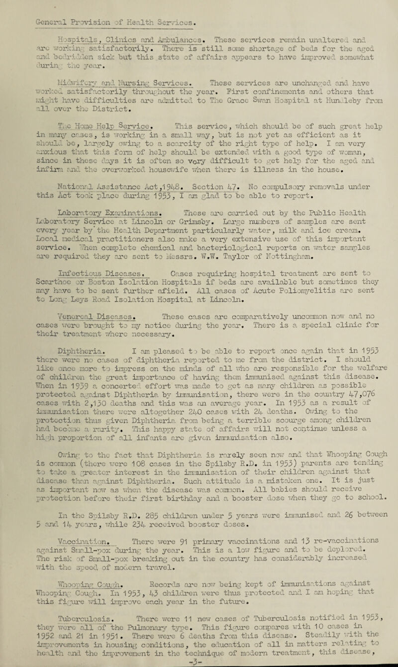 General Provision of Health Services. Hospitals^ Glinics and Ainbulanccs. These seia^iccs remain unaltered and. ore vvorkin” satisfactorily. There is still some shortage of beds for the aged cjod bedridden sick but this state of a.ffairs aiopears to have iri.'5)roved somei;/hat durii\: the ye;ir. Hidv/ifk^r:;.- and Nursing Services. These services are lanchanged ejid have v;orl'.cd satisfactorily throughout the year. First confinements and others that i.iight lia,vc difficulties are admitted to The Grace Swoji Hospita.! at Hunaleby from 'Oil over the District, TiiO Home Help Service. This service, ivhich should be of such great help in man3'' ca.ses, is ‘.vorking in a sma.ll v/ay, but is not yet as efficient as it should bo, largely ov/ing to a scarcitjr of the right type of help, I am very anxious that this form of help should be extended 'v/ith a good type of woman, since in these days it is often so very difficult to get help for the aged a.nd infirra md the overrorked housewife v/hen there is illness in the house. National Assistance Act,19^iH. Section 47* No compulsoiy removals \nder this Act took place diiring 1953? I am glad to be able to report. Lab or at ory Exaiainat ions. Those are carried out by the Public Hea.lth H'.boratory Service at Lincoln or Grimsb^^. Lergc nuabers of samples are sent every year b^?' the Hea.lth Department particularly'’ wa.ter, milk and ice cream. Local medica.l practitioners also make a very extensive use of this important service. 'Then complete chemical and bacteriological reports on Vi^atcr samples •are required they are sent to Messrs, W,T/. Taylor of Nottingham, Infectious Diseases, Cases requiring hospita.l treatment are sent to Scerthoc or Boston Isolation Hospita.ls if beds are available but sometimes they ma.y hare to bo sent further afield. All cases of Acute Poliomyelitis a.re sent to Long Leyrs Roa.d Isolation Hospital at Lincoln. Venereal Diseases, These cases are comparatively uncommon now and no cases \/erc brought to my notice during the year. There is a special clinic for their treatment v/hero necessary. Diphtheria. I am plea.sed to be aJole to report once ag-a.in thah in 1953 there v/ero no cases of diphtheria, reported to me from the district. I should liice once more to ii'npress on the minds of all v;ho are responsible for the welfare of children the g-reat inTportance of having them immunised against this disease, TThen in 1939 a concerted effort wa.s ma.de to got as many'’ children as possible protected a.ga.inst Diphtheria, by inTi’iunisation, there were in the country 47 ca.ses with 2,130 deaths and this was an avora.ge year. In 1953 as a result of L.mi’unisa.tion there v;ore altogether 240 ca.ses \'.dth 24 deaths. Owing to the protection thus given Diphtheria, from, being a terrible scourge among children ha.d bcco’mo a rarity''. This happy sta.te of affairs will not continue unless a hi;--;!! proportion of all infants are given iramui'D.sa.tion a.lso, G.ving to the fa.ct that Diphtheria, is rarely seen now and that TVhoox^ing Gough is corm’.ion (there w’ere 108 cases in the Spilsby R,D, in 1953) p.arents are tenfuing to talco a grea.ter interest in the inrumisation of their children against that disea.se than against Diphtheria., Such attitude is a. mistaJeen one. It is just a.s important nov/ as when the disease wa-s comr.ion. All babies should receive protection before their first birthday and a booster dose when they go to school. Ln the Syoilsby R.D, 285 children ■under 5 years ’were im'a'unised and 26 be’fcween 5 and 14 years, v/hile 234 received booster doses. Va.eeination, There were 91 primary'’ vaccinations and 13 re-vaccinations aga,inst Sr.ia.ll-pox during the year. This is a loi/ figure and to be deplored. The risk of Smadl-jpox brealcing out in the co’untry lias considerably increased with the speed of modem travel, Vfnooping Cou/fn, Records are nov/ being kept of imrnunisa.tions against Whoopirg' Cough, In 1 953 ? 43 children 'v/erc thus protected and I am hoping that this figure will improve each year in the future. Tuberculosis. There v/cre 11 nev/ cases of Tuberculosis notified in 1953, they were all of the Pulmonary type. This figure compares w'ith 10 cases in 1952 and 21 in 1951* There were 6 deaths from this disease. Steadily with the irm)rovemcnts in housing conditions, the education of all in matters relating to he.'ulth and the improvement in the technique of modern treatment, this disca.se, -3- __