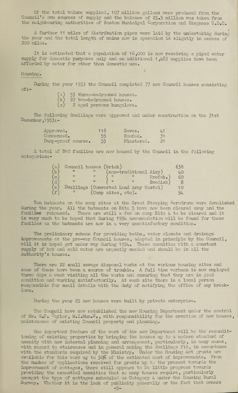 Of the total volume supplied, 107 million gallons v/ere produced from the Council's ov/n sources of supply and the balance of 25.5 million v/as taken from the ncighboinring authorities of Boston Municipal Corporation end Skegness U.D.C. A further 11 miles of distribution pipes v/ere laid by the undertaking during the year and the total length of mains now in operation is slightly in excess of 200 miles. It is estimated that a population of 1 6,000 is now receiving a piped water supply for domestic purposes only and an additional 1 ,483 supplies have been afforded bj?- meter for other than domestic use. Housing, During the year 1953 the Council completed 77 new Council houses consisting of; - (a) 53 three-bedroomed houses. (b) 22 t\7o-bedroomed houses. (c) 2 aged persons bungalows. The following December ,1 953: - dv/ellings were approved and under construction on the 31 st Approved, 118 Eaves. 41 Comr.icnced, 55 Roofed, 31 Daimp-proof course. 55 Plastered, 21 A total of 8l 0 families categories are now housed by the Council in the following (a.) Council houses (brick) 638 (b)   (non-traditional Airy) 40 (c)  ” (   Prefab.) 60 fd)   (   Swedish) 8 (e) D,veilings (Converted Land Army Hostel) 10 (f)  (Camp sites, etc). 54 Ten hutments on the camp sites at the Great Steeping Aerodrome were demolished during the year. All the hutments on Site 5 have now been cleared away and the families rehoused. There are still a fev/ on camp Site 4 to be cleared and it is very much to be hoped tha.t d\uring 1954 accommoda.tion v/ill be found for these families as the hutments are nov/ in a ver^^ unsatisfactory condition. The preliminary scheme for providing baths, v/ater closets and drainage irriprovements at the pre-war Coamcil houses, adopted in principle by the Coimcil, v/ill it is hoped get imder v/ay during 1954. These amenities with a constant supply of hot ajid cold water are urgently needed and should be in all the Authority's hous e s. There are 22 small sev/age disposal v/orks at the various housing sites and some of these have been a source of trouble, A full time worl<man is now employed three days a week visiting all the works and ensuring that they are in good condition and v/orking satisfactorily. At each site there is a local person responsible for small details v/ith the duty of notifying the office of any break¬ down , During the year 25 new houses v/ere built by private enterprise. The Council hs-ve now established the new Housing Department under the control of Mr. G,P, ^aylor, M.I.IAon.'D,, with responsibility for the erection of new houses, maintenance of existing Co\micil property and planning. One important feature of the work of the nev/ Department will be the recondit¬ ioning of existing properties by bringing the houses up to a modem standard of amenity v/ith nev/ internal planning and arrangement, particularly, in many cases, v/ith regard to staircases and in general raalcing the dwellings fit, in accordance v/ith the standards required by the Ministry. Under the Housing Act grants are available for this v/ork up to 5C^ of the estima.ted cost of improvements. Prom the number of applications received for grants up to the present towards the improvement of cottages, there still appears to bo little progress towards providing the essential amenities that so many houses require, particularly amongst the t3qpe of cottages scheduled as Category'’ 4 under the Housing Rural Survey, TThether it is the lack of publicity generally or the fact that owners -5-
