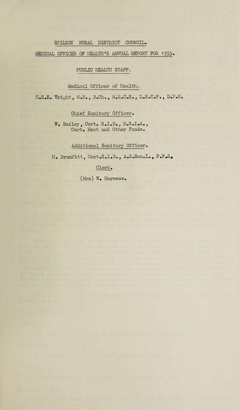 SPII^BY RURAL DISTRICT COUNCIL. IvIEDICAL OFFICER OF HEALTH'S ANI^IUAL REPORT FOR 1955* PUBLIC HEALTH STAPF. Medical Officer of Health <> C.S.E, Wright, M.B,, B.Ch., M.R.C.S., L.R.C.P., D.P Chief Sanitary Officer* W* Bailey, Cert, S,I,B,, , Cert# lieat and Other Foods. Additional Sanitary Officer. H# Borumfitt, Cert#S,I#B#, A,R#San.I#^ F#P»S» Clerk. (i'brs) W, Harness