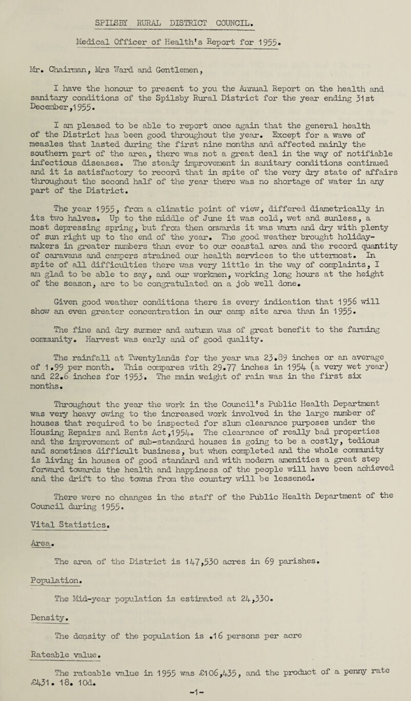 Medical Officer of Health’s Report for 1955« I'ir. Chairman, Mrs Nard and Gentlemen, I have the honour to present to you. the Aiinual Report on the health and sanitary conditions of the Spilsby Rural District for the year ending 31 st December ,1955 • I an pleased to be able to report once again that the general health of the District has been good throughout the year. Except for a wave of measles that lasted during the first nine months and affected mainly the southern part of the area, there was not a great deal in the way of notifiable infectious diseases. The steady improvement in sanitary conditions continued and it is satisfactory to record that in spite of the very dry state of affairs throughout the second half of the year there v\ras no shortage of water in any part of the District. The year 1955, from a climatic point of view, differed diametrically in its tv/o halves. Up to the middle of June it was cold, \ret and sunless, a most depressing spring, but from then onwards it was warm and dry with plenty of sun right up to the end of the year. The good weather brought holiday¬ makers in greater numbers than ever to our coaistal area and the record quantity of caravans and campers strained our health services to the uttermost. In spite of all difficulties there was very little in the way of complaints, I am glad to be able to say, and o\xr workmen, working long hours at the height of the season, are to be congratulated on a job well done. Given good v/eather conditions there is every indication that 195^ will show an even greater concentration in our canq) site area than in 1955* The fine and dry summer and autumn was of great benefit to the farming community. Harvest v/as early and of good quality. The rainfall at Tiventylands for the year was 23.89 inches or an average of 1.99 month. This compares v/ith 29.77 inches in 1954 (s- very wet year) and 22.6 inches for 1953. The main weigtit of rain was in the first six months. Throughout the year the work in the Council’s Public Health Department was very heavy owing to the increased work involved in the large number of houses that required to be inspected for slum clearance piorposes under the Housing Repairs and Rents Act ,1 954« The clearance of reallj'' bad properties and the improvement of sub-standard houses is going to be a costly, tedious and sometimes difficult business, but when completed and the Vi/hole coraraunity is living in houses of good standard and with modem amenities a great step forward towards the health and happiness of the people will have been achieved and the drift to the tavns from the country vi^ill be lessened. There v/ere no changes in the staff of the Public Health Department of the Council during 19550 Vital Statistics. Area. The area of the District is 147,530 acres in 69 parishes. Population. The Mid-year population is estimated, at 24,330. Density. The density of the population is .16 persons per acre Rateable value. The rateable value in 1955 was £l 06,435, and. the product of a penny rate £431. 18. lOd. -1-