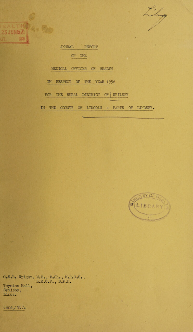 ANNUAL REPORT OF THE MEDICAL OFFICER OF HEALTH IN RESPECT OF THE YEAR 195 6 FOR THE RURAL DISTRICT OF IN THE COUNTY OF LINCOLN - PARTS OF LINDSEY. SPILSBY C.S.E. Wright, M.B., B.Ch., M.R.C.S., L.R.C.P., D.P.II. Toynton Hall, Spilsby, Lines. June ,1957.