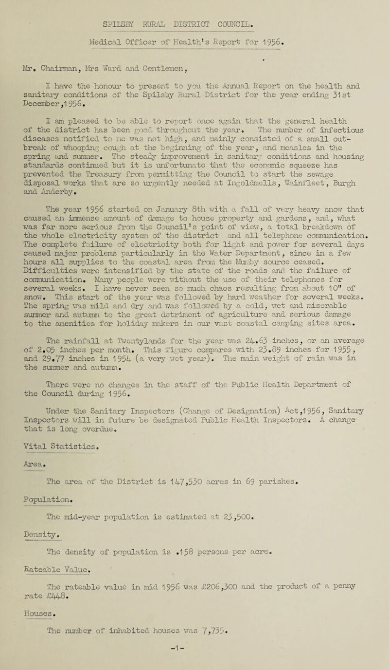 Medical Officer of Health's Report for 1956. Mr* Chairman, Mrs Ward and Gentlemen, I have the honour to present to you the Annual Report on the health and sanitary conditions of the Spilsby Rural District for the year ending 31 st December ,1 956. I am pleased to bo able to report once again that the general health of the district has been good throughout the year. The number of infectious diseases notified to mo was not high, and mainly consisted of a small out¬ break of whooping cough at the beginning of the year, and measles in the spring <ind summer. The steady improvement in sanitary conditions and housing standards continued but it is unfortunate that the economic squeeze has prevented the Treasury from permitting the Council to start the sewage disposal works that are so urgently needed at Ingolclmells, Wainfleet, Burgh and Anderby. The year 1956 started on January 8th with a fall of very heavy snow that caused an immense amount of damage to house property and gardens, and, what was far more serious from the Council's point of view, a total breakdown of the whole electricity system of the district . and all telephone communication. The complete failure of electricity both for light and power for several days caused major problems particularly in the Water Department, since in a few hours all supplies to the coastal area from the Mumby source ceased. Difficulties were intensified by the state of the roads and the failure of communication. Many people were without the use of their telephones for several weeks. I have never seen so much chaos resulting from about 10 of snow. This start of the year was followed by hard weather for several weeks. The spring was mild and dry and was followed by a cold, wet and miserable summer and autumn to the great detriment of agriculture .and serious damage to the amenities for holiday makers in our vast coastal can-ping sites area. The rainfall at Twentylands for the year was 24*63 inches, or an average of 2.05 inches per month. This figure compares with 23.89 inches for 1955, sind 29.77 inches in 1954 (a very wet year). The main weight of rain was in the summer and autumn. There were no changes in the staff of the Public Health Department of the Council during 1956. Under the Sanitary Inspectors (Change of Designation) 4ct,1956, Sanitary Inspectors will in future be designated Public Health Inspectors. A change that is long overdue. Vital Statistics. Area. The area of the District is 147*530 acres in 69 parishes. Population. The mid-year population is estimated at 23,500. Density. The density of population is .158 persons per acre. Rateable Value. The rateable value in mid 1956 was £206,300 and the product of a penny rate £448. Houses. The number of inhabited houses was 7,755*