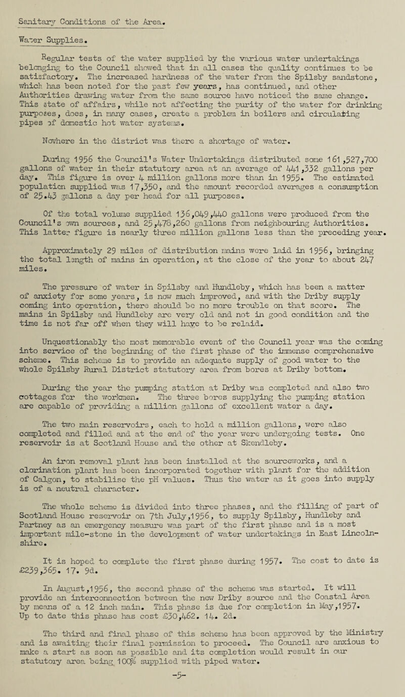 Sanitary Conditions of the Area. Waoer Supplies. Regular tests of the water supplied by the various water undertakings belonging to the Council showed that in all cases the quality continues to be satisfactory. The increased hardness of the water from the Spilsby sandstone, which has been noted for the past few years, has continued, and other Authorities drawing water from the same source have noticed the same change. This state of affairs, while not affecting the purity of the water for drinking purposes, does, in many cases, create a problem in boilers and circulating pipes of domestic hot water systems. Nor/here in the district was there a shortage of water. During 1956 the Council's Water Undertakings distributed some 1 6l ,527,700 gallons of water in their statutory area at an average of Ail ,332 gallons per day. This figure is over A million gallons more than in 1955• The estimated population supplied was 17,350, and the amount recorded averages a consumption of 25.A3 jallons a day per head for all purposes. Of the total volume supplied 136,0A9,AA0 gallons were produced from the Council's own sources, and 25,A78,260 gallons from neighbouring Authorities. This latter figure is nearly three million gallons less than the preceding year. Approximately 29 miles of distribution mains were laid in 1956, bringing the total longth of mains in operation, at the close of the year to about 2A7 miles. The pressure of water in Spilsby and Hundleby, which has been a matter of anxiety for some years, is now much improved, and with the Driby supply coming into operation, there should be no more trouble on that score. The mains in Spilsby and Hundleby are very old and not in good condition and the time is not far off when they will haye to be relaid. Unquestionably the most memorable event of the Council year was the coming into service of the beginning of the first phase of the immense comprehensive scheme. This scheme is to provide an adequate supply of good water to the whole Spilsby Rural District statutory area from bores at Driby bottom. During the year the pumping station at Driby was completed and also two cottages for the workmen. The three bores supplying the pumping station are capable of providing a million gallons of excellent water a day. The two main reservoirs, each to hold a million gallons, were also completed and filled and at the end of the year were undergoing tests. One reservoir is at Scotland House and the other at Skendleby. An iron removal plant has been installed at the sourceworks, and a clorination plant has been incorporated together with plant for the addition of Calgon, to stabilise the pH values. Thus the water as it goes into supply is of a neutral character. The whole scheme is divided into three phases, and the filling of part of Scotland House reservoir on ~[th. July,1956, to supply Spilsby, Hundleby and Partney as an emergency measure was part of the first phase and is a most important mile-stone in the development of water undertakings in East Lincoln¬ shire. It is hoped to complete the first phase during 1957* The cost to date is £239,365. 17. 9d. In August ,1 956, the second phase of the scheme was started. It will provide an interconnection between the new Driby source and the Coastal Area by means of a 1 2 inch main. This phase is due for completion in May ,1957* Up to date this phase has cost £30,A62. 1A* 2d. The third and final phase of this scheme has been approved by the Ministry and is awaiting their final permission to proceed. The Council are anxious to make a start as soon as possible and its completion would result in our statutoiy area being 10CP/o supplied with piped water. -5-
