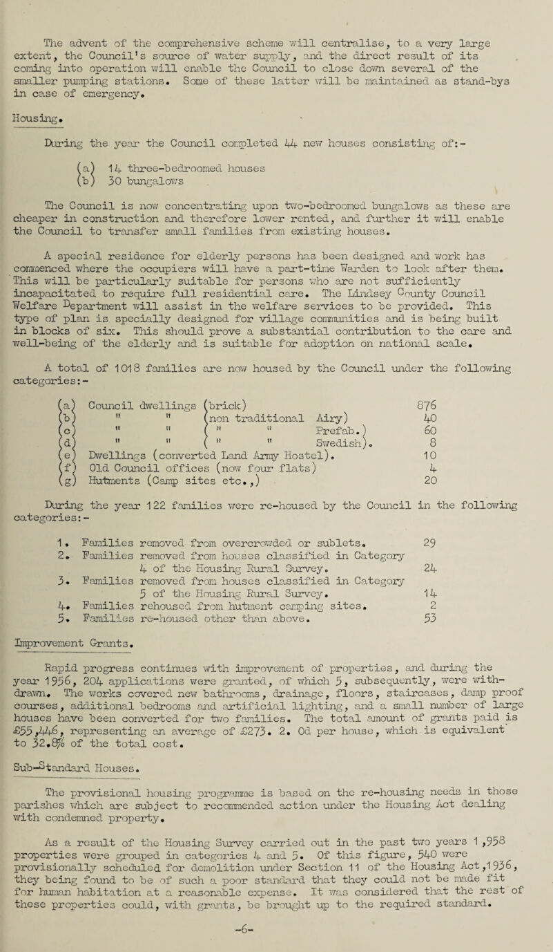 The advent of the comprehensive scheme will centralise, to a very large extent, the Council's source of water supply, and the direct result of its coming into operation will enable the Council to close down several of the smaller pumping stations. Some of these latter will be maintained as stand-bys in case of emergency. Housing. During the year the Council completed 44 new houses consisting of:- (a) 14 three-bedroomed houses (b) 30 bungalows The Council is now concentrating upon two-bedroomed bungalows as these are cheaper in construction and therefore lower rented, and further it will enable the Council to transfer small families from existing houses. A special residence for elderly persons has been designed and work has commenced where the occupiers will have a part-time Warden to look after them. This will be particularly suitable for persons v,rho are not sufficiently incapacitated to require full residentia.1 care. The Lindsey County Council Welfare Department will assist in the welfare services to be provided. This type of plan is specially designed for village communities and is being built in blocks of six. This should prove a substantial contribution to the care and well-being of the elderly and is suitable for adoption on national scale. A total of 1018 families are now housed by the Council under the following categories:- (a) Council dwellings (brick) (b) (non traditional Airy) (c) ( !i Prefab.) (d) ( Swedish). (e) Dwellings (converted Land Army Hostel). (f) Old Council offices (now four flats) (g) Hutments (Camp sites etc.,) 876 40 60 8 10 4 20 During the year 1 22 families were re-housed by the Council in the following categories:- 1. 2. 3. 4. 5. Families removed from overcrowded or sublets. Families removed from houses classified in Category 4 of the Housing Rural Survey. Families removed from houses classified in Category 5 of' the Housing Rural Survey. Families rehoused from hutment camping sites. Families re-housed other than above. 29 24 14 2 53 Improvement G-rants. Rapid progress continues with improvement of properties, and during the year 1956, 204 applications were granted, of which 5, subsequently, were with¬ drawn. The works covered new bathrooms, drainage, floors, staircases, damp proof courses, additional bedrooms and artificial lighting, and a small number of large houses have been converted for two families. The total amount of grants paid is £35,44-6, representing an average of £273• 2. Od per house, which is equivalent to 32*8/'o of the total cost. Sub-Standard Houses. The provisional housing programme is based on the re-housing needs in those parishes which are subject to recommended action under the Housing Act dealing with condemned property. As a result of the Housing Survey carried out in the past two years 1 ,958 properties were grouped in categories 4 and 5« Of this figure, 540 were provisionally scheduled for demolition under Section 11 of the Housing Act ,1936, they being found to be of such a poor standard that they could not be made fit for human habitation a.t a reasonable expense. It was considered that the rest of these properties could, with grants, be brought up to the required standard. -6-