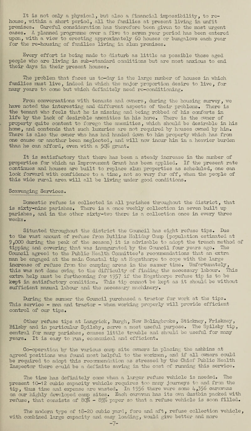 It is not only a physical, but also a financial impossibility, to re¬ house, within a short period, all the families at present living in unfit premises. Careful consideration has therefore been given to the most urgent cases. A planned programme over a five to seven year period has been entered upon, with a view to erecting approximately 60 houses or bungalows each year for the re-housing of families living in slum premises. Every effort is being made to disturb as little as possible those aged people who are living in sub-standard conditions but are most anxious to end their days in their present houses. The problem that faces us to-day is the large number of houses in v/hich families must live, indeed in which the major proportion desire to live, for many years to come but v/hich definitely need re-conditioning. Prom conversations with tenants and owners, during the housing survey, v/e have noted the interesting and different aspects of their problems. There is the tenant v/ho feels that he is missing and being robbed of his comforts in life by the lack of desirable amenities in his home. There is the owner of property quite content to forego the amenities, which should be desirable in his home, and contends that such luxuries are not required by houses owned by him. There is also the owner who has had handed down to him property which has from one cause or another been neglected, and will now incur him in a heavier burden than he can afford, even with a 50& grant. It is satisfactory that there has been a steady increase in the number of properties for v/hich an Improvement Grant has been applied. If the present rate continues and houses .are built to replace slum properties as scheduled, one can look forward with confidence to a time, not so very far off, when the people of this wide rural area will all be living under good conditions. Scavenging Services. Domestic refuse is collected in all parishes throughout the district, that is sixty-nine parishes. There is a once weekly collection in seven built up parishes, and in the other sixty-two there is a collection once in every three weeks. Situated throughout the district the Council has eight refuse tips. Due to the vast amount of refuse from Butlins Holiday Camp (population estimated at 9,000 during the peak of the season) it is advisable to adopt the trench method of tipping and covering that was inaugurated by the Council four years ago. The Council agreed to the Public Health Committee’s recommendations that an extra man be engaged at the main Coastal tip at Hogsthorpe to cope with the large increase of refuse from the camping areas in the summer time. Unfortunately, this was not done owing to the difficulty of finding the necessary labour. This extra help must be forthcoming for 1957 if the Hogsthorpe refuse tip is to be kept in satisfactory condition. This tip cannot be kept as it should be without sufficient manual labour and the necessary machinery. During the summer the Council purchased a tractor for work at the tips. Th±3 service - man and tractor - when working properly will provide efficient control of our tips. Other refuse tips at Langriclc, Burgh, New Bolingbrolce, Stickney, Friskney, Bilsby and in particular Spilsby, serve a most useful purpose. The Spilsby tip, central for many parishes, causes little trouble and should be useful for many years. It is easy to run, economical and efficient. Co-operation bvr the various camp site owners in placing the ashbins at agreed positions was found most helpful to the workmen, and if all owners could be required to adopt this recommendation as stressed by the Chief Public Health Inspector there cmild be a definite saving in the cost of running this service. The time has definitely come when a larger refuse vehicle is needed. The present 10-12 cubic capacity vehicle requires too many journeys to and from the tip, thus time and expense are wasted. In 1956 there were some A,356 caravans on our highly developed camp sites. Each caravan has its own dustbin packed with refuse, that consists of 8C% - 85^ paper so that a refuse vehicle is soon filled. The modern type of 18-20 cubic yard, fore and aft, refuse collection vehicle, with combined large capacity and easy loading, would give better and more -7-