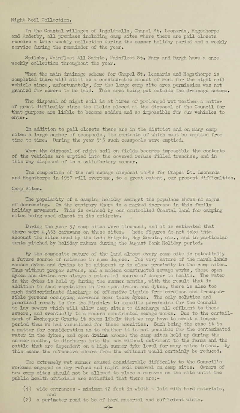 Night Soil Collection In the Coastal villages of Ingoldmells, Chapel St. Leonards, Hogsthorpe and Anderby, all premises including camp sites where there are pail closets receive a twice weekly collection during the summer holiday period and a weekly service during the remainder of the year. Spilsby, ’.7a.inflect /ill Saints, Wainfleet St. Mary and Burgh have a once weekly collection throughout the year. 7/hen the main drainage scheme for Chapel St. Leonards and Hogsthorpe is completed there will still he a considerable amount of work for the night soil vehicle since, unfortunately, for the large camp site area permission was not granted for sewers to be laid. This area being put outside the drainage scheme. The disposal of night soil is at times of prolonged wet weather a matter of great difficulty since the fields placed at the disposal of the Council for that purpose are liable to become sodden and so impossible for our vehicles to enter. In addition to pail closets there are in the district and on many camp sites a large number of cesspools, the contents of which must be emptied from time to time. During the year 515 such cesspools were emptied. When the disposal of night soil on fields becomes Impossible the contents of the vehicles are emptied into the covered refuse filled trenches, and in this way disposed of in a satisfactory manner. The completion of the new sewage disposal works for Chapel St. Leonards and Hogsthorpe in 1957 will overcome, to a great extent, our present difficulties. Camp Sites. The popularity of a camping holiday amongst the populace shows no signs of decreasing. On the contrary there is a marked increase in this family holiday movement. This is evinced by our controlled Coastal land for camping sites being used almost in its entirety. During the year 97 camp sites were licensed, and it is estimated that there were 4*4-53 caravans on these sites. These figures do not take into account the sites used by the Lads Brigade, Boy Scouts, etc., and in particular tents pitched by holiday makers during the August Bank Holiday period. By the composite nature of the land almost every camp site is potentially a future source of nuisance in some degree. The very nature of the marsh lands causes dykes and drains to be adjacent or in close proximity to the camp sites. Thus without proper sewers, and a modern constructed sewage works, these open dykes and drains are always a potential source of danger to health. The water in the dykes is held up during the summer months, with the result that in addition to dead vegetation in the open drains and dykes, there is also too much indiscriminate discharge of offensive liquids from careless and irrespon¬ sible persons occupying caravans near these dykes. The only solution and practical remedy is for the Ministry to expedite permission for the Council to lay sewers which will allow camp sites to discharge all effluent to these sewers, and eventually to a modern constructed sewage works. Due to the curtail¬ ment of Exchequer Grants it seems likely that we may have to await a longer period than we had visualised for these amenities. Such being the case it is a matter for consideration as to whether it is not possible for the contaminated water in the dykes, and open drains around the camp sites held up during the summer months, to discharge into the sea without detriment to the farms and the cattle that are dependent on a high summer dyke level for many miles inland. By this means the offensive odours from the effluent would certainly be reduced. The extremely wet summer caused considerable difficulty to the Council's workmen engaged on dry refuse and night soil removal on camp sites. Owners of new camp sites should not be allowed to place a caravan on the site until the public health officials are satisfied that there are:- (l ) wide entrances - minimum. 12 feet in width - laid with hard materials, and (2) a perimeter road to be of hard material and sufficient width. -9-