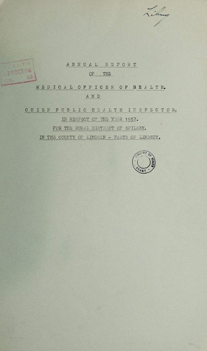 ANNUAL REPORT OP THE MEDICAL OFFIC E_R 0 P_ H E_/_^L_T_H. AND CHIEF PUBLIC HEAL T H I N ^ P ^C^T 0^ R. IN RESPECT OF THE YEAR 1957* FOR THE RURAL DISTRICT OF SPILSBY. IN THE COUNTY OF LINCOLN - PARTS OF LINDSEY.