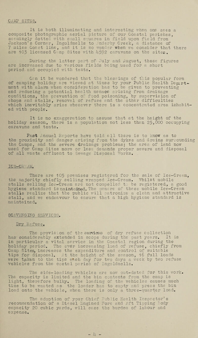 C/.IvIP SITES. It is both illuminating and interesting v/hen one sees a composite photographic aerial picture of our Coastal parishes, seemingly dotted v/ith small squares in field upon field from Jackson’s Corner, Ingoldmells to dnderby Creek, a distance of 7 miles Const line, and it is no \TOndcr when we consider that there are 103 licensed C mp Sites with 4592 caravans on the sites. During the latter part of- July and lugust, these figures are increased due to various fields being used for a short period.and occupied with tents, Ccn it be wondered that the blessings of this popular form of camping holiday are viewed at times by your Public Health Depart¬ ment with alarm when consideration has to be given to preventing and reducing a potential health menace arising from drainage conditions, the prevention of food poisoning, by supervision of shops and stalls, removal of refuse and the other difficulties which inevitably arise whenever there is a concentrated area inhabit¬ ed with people. It is no exaggeration to assume that at the height of the holiday season, there is a population not less than 25,000 occupying caravans and tents. Past Innual Reports have told all there is to know as to the proximity and danger arising from the dykes and drains surrounding the Camps, and the severe drainage problems; the area of land now used for Camp Sites more or less demands proper sewers and disposal of all waste effluent to Sewage Disposal •''■orks. ICE-CRD^M. There are 105 premises registered for the sale of Ice-Cream, the majority chiefly selling wrapped Ice-Cream. Philst mobile stalls selling Ice-Cream are not compelled to be registered, a good hygiene standard is maintained. The owners of these mobile Ice-Cream stalls realize that the public will oatronize a clean and attractive stall, and we endeavour to ensure that a high hygiene standard is maintained. SCAVENGIHG SERVICES, Dry Refuse. The provision of the services of dry refuse collection has considerably extended in scope during the past years. It is in particular a vital service in the Coastal region during the holiday period. The ever increasing load of refuse, chiefly from Camp Sites, increases the expenditure and control of suitable tips for disposal. it the height of the season, l6 full loads were taken to the tips ef:.ch day for two days a week by two refuse vehicles from the costal parish of Ingoldmells. The side-loading vehicles are now out-dated for this work. The capacity is limited and the bin contents from the camp is light, therefore bulky. The loading of the vehicles causes much time to be wasted as the loader has to empty and p>ress the bin load onto the vehicle, when there is only a three-quarter load. The adoption of your Chief Public Health Inspector’s recommendation of a Di'-'sel Engined Pore and fft Tipping ody capacity 20 cubic yards, will ease the burden of labour and expense. - 4 -