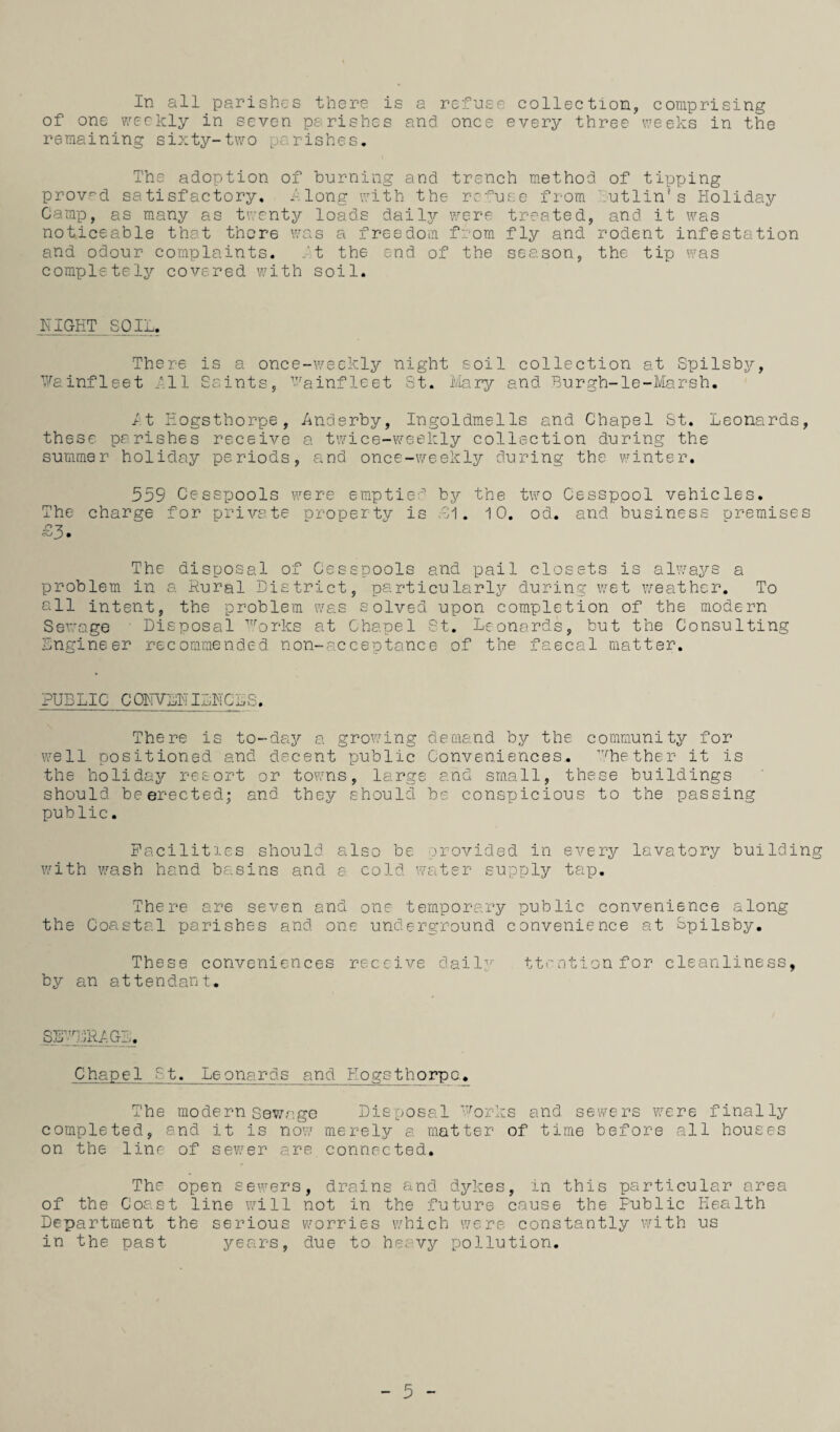 In all parishes there is a refnse collection, comprising of one 7.'eckly in seven parishes and once every three iveeks in the remaining sixty-two parishes. The adoption of burning and trench method of tipping provrd. satisfactory, along with the refuse from Tutlin’s Holiday Camp, as many as twenty loads dailjT- were treated, and it was noticeable that there was a freedom f::om fly and rodent infestation and odour complaints, ft the end of the season, the tip was completely covered with soil. HIGET SOIL. There is a once-weckly night soil collection at Spilsby, t''ainfleet dll Saints, '-'^ainfleet St. iviary and Burgh-le-Marsh. /:t Hogsthorpe , Anderby, Ingoldmells and Chapel St. Leonards, these parishes receive a twice-v/eekly collection during the summer holiday periods, and once-weekly during the winter, 559 Cesspools v.’'ere emptie;’ by the two Cesspool vehicles. The charge for private property is .91. 10, od. and business premises sy-z The disposal of Cesspools and pail closets is always a problem in a Rural District, particularly during wet weather. To all intent, the problem was solved upon completion of the modern Sev'age ' Disposal '''’orks at Chapel 0t. Leonards, but the Consulting Engineer recommended non-acceptance of the faecal matter. PUBLIC CaHVLHI^CL^. There is to-day a growing demand by the community for well positioned and decent public Conveniences, ■''''hether it is the holiday resort or towns, large and small, these buildings should be erected; and they should be conspicious to the passing public. Facilities should also be provided in every lavatory building with wash hand basins and a cold wt\ter supply tap. There are seven and one temporary public convenience along the Coastal parishes and one underground convenience at Lpilsby. These conveniences receive dail2' ttention for cleanliness, by an attendant. Chapel £t. Leonards and Hogsthorpe^ The modern Sewr.ge Disposal Forks and sewers were finally completed, and it is now merely a matter of time before all houses on the line of sewer are connected. The open sewers, drains and dykes, in this particular area of the Coast line 'will not in the future cause the Public Health Department the serious worries which were constantly with us in the past years, due to heavy pollution.