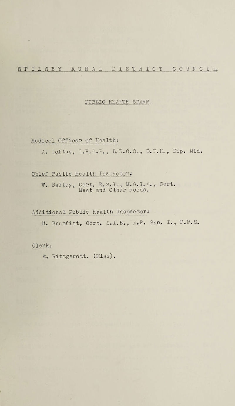 SFILSBY RURAL DISTRICT COUIICIL. PUBLIC KLALTH STIDF. Medical Officer of Health; A. Loftus, L.R.C.F. 5 L. R.C.S. , D.P.H. , Dip. Mid. C_h^e_f Public Healttp Inspector: \y. Bailey, Cert. R.S.I. , M. S.I.A. , Cert. Meat and Other Foods. Addi ti on a 1 p-ubl i c Healt h Inspector: H. Brumfitt, Cert. S.I.B. , A.R. San. I., P.P.S. Clerk: E. Rittgerott. (Miss).