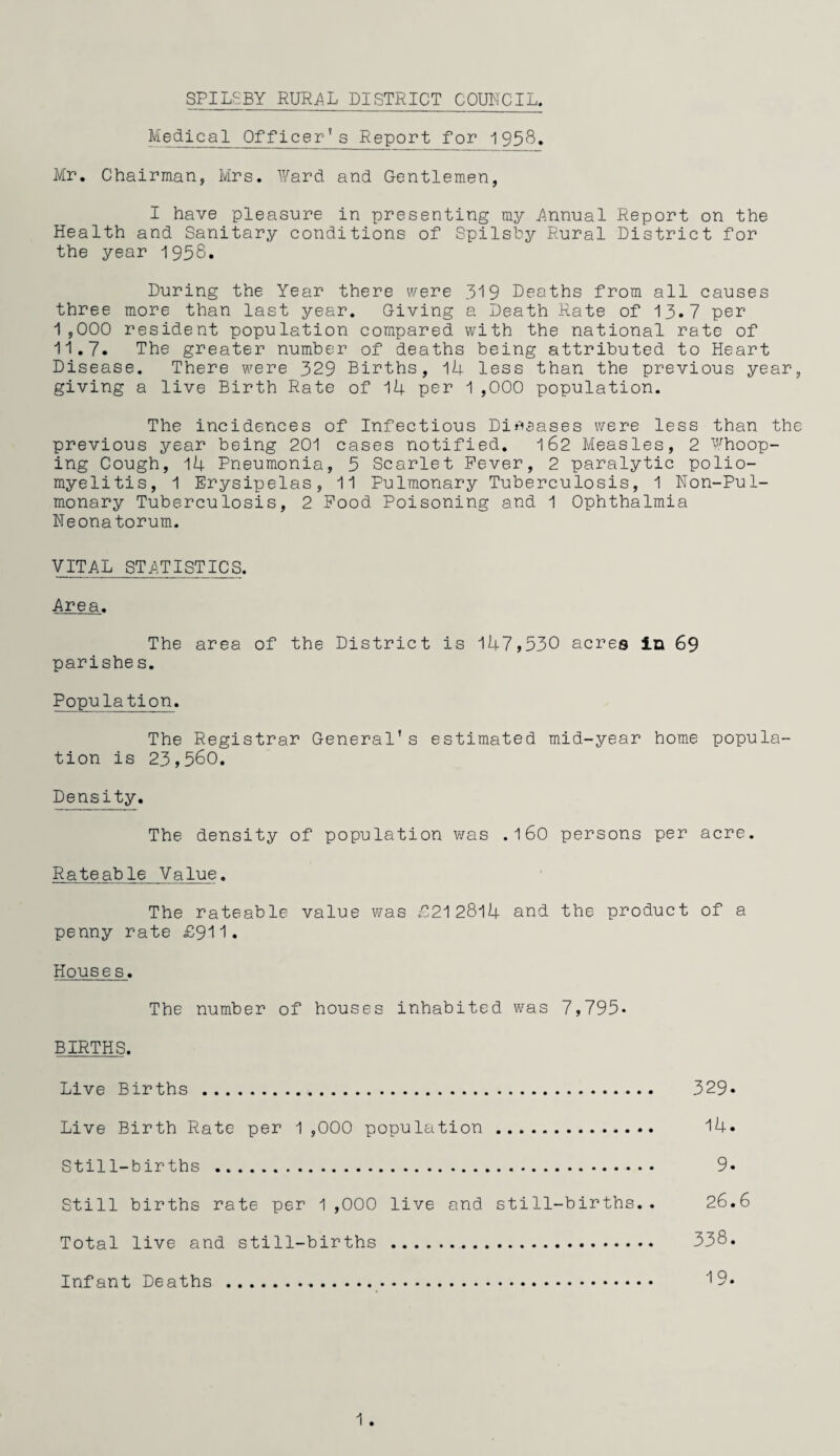 Medical Officer’s Report for 1958. Mr. Chairman, Mrs. l¥ard and Gentlemen, I have pleasure in presenting my j^nnual Report on the Health and Sanitary conditions of Spilsby Rural District for the year 1958. During the Year there were 319 Deaths from all causes three more than last year. Giving a Death Rate of 13.7 per 1 ,000 resident population compared with the national rate of 11.7. The greater number of deaths being attributed to Heart Disease. There were 329 Births, 14 less than the previous year, giving a live Birth Rate of 1U per 1,000 population. The incidences of Infectious Dir^aases were less than the previous year being 201 cases notified. l62 Measles, 2 ‘'’^hoop¬ ing Cough, Pneumonia, 5 Scarlet Fever, 2 paralytic polio¬ myelitis, 1 Erysipelas, 11 Pulmonary Tuberculosis, 1 Non-Pul- monary Tuberculosis, 2 Food Poisoning and 1 Ophthalmia Neonatorum. VITAL STATISTICS. Area. The area of the District is 147,530 acres Ixa 69 parishe s. Population. The Registrar General’s estimated mid-year home popula¬ tion is 23,560. Density. The density of population was .160 persons per acre. Rateable Value. The rateable value was f212814 and the product of a penny rate £911. Houses. The number of houses inhabited was 7,795* BIRTHS. Live Births . 329* Live Birth Rate per 1 ,000 population. 14. Still-births . 9- Still births rate per 1,000 live and still-births.. 26.6 Total live and still-births . 338. Infant Deaths . 19.
