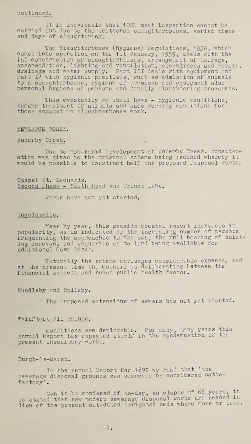 It is inevitable that ^OQP/ meat inspection cannot be carried out due to the scattered slaughterhouses, varied times and days of slaughtering. The Slaughterhouse (Hygiene) Regulations, 1958, which comes into operation on the 1st January, 1959, deals with the (a) construction of slaughterhouses, arrangement of lairago, accommodation, lighting and ventilation, cleanliness and repair, drainage and water supply. Part III deals with equipment and Part VJ with hygienic practises, such as admission of animals to a slaughterhouse, hygiene of premises and equipment also personal hygiene of persons and finally slaughtering processes. Thus eventually we shall have - hygienic conditions, humane treatment of animals and safe worming conditions for those engaged in slaughterhouse work. 'VQRKS. ■Anderby Creek. Due to non-rapid development at Anderby Creek, consider¬ ation was given to the original scheme being reduced whereby it would be possible to construct half the proposed Disposal Forks. Chapel St, Leonards. Second Phase - South Road and Trunch Lane. Forks have not yet started. Ingoldmells. Year by year, this seaside coastal resort increases in popularity, as is indicated by the increasing number of persons frequenting the approaches to the sea, the full booking of exist¬ ing caravans and enquiries as to land being available for additional Camp Sites. Naturally the scheme envisages considerable expense, and at the present time the Council is deliberating I©tween the financial aspects and human public health factor. Hundl.eby..and Spi 1 sby• The proposed extensions of sewers has not yet started. infl^et All Saints. Conditions are deplorable. For many, many years this Annual Report has repeated itself in the condemnation of the present insanitary works. Burgh-1e-Marsh. In the Annual Report for 1892 we read that 'the sev/erage disposal grounds can scarcely be considered satis¬ factory’ . Can it be wondered if to-day, an elapse of 66 years, it is stated that new modern sewerage disposal works are needed in lieu of the present out-dated irrigated beds where more or less. U