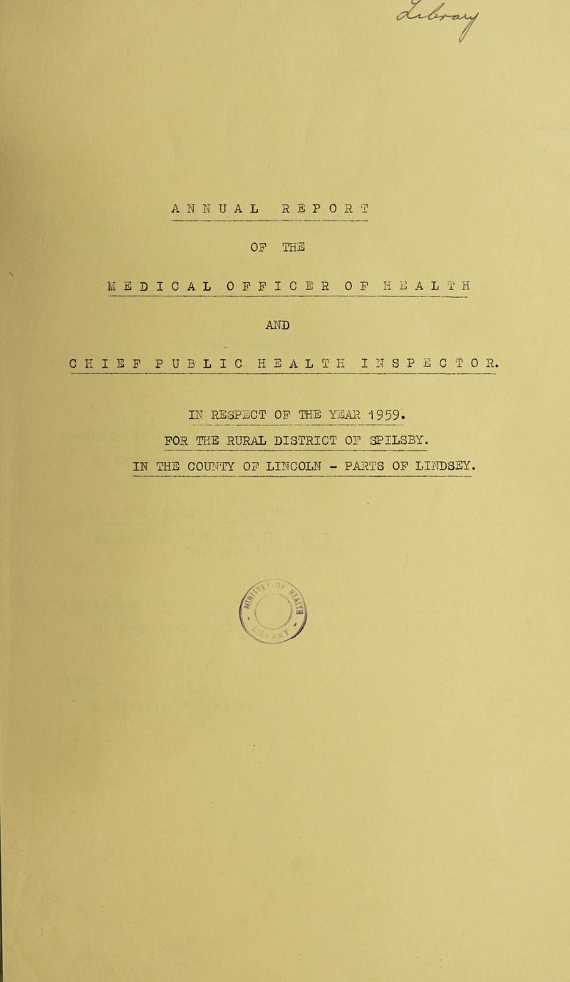 A N N U A L REPOST 0? THE MEDICAL OFFICER OF HEALTH AND CHIEF PUBLIC HEALTH INSPECTOR. IN RESPECT OF THE YEAR 1959. FOR THE RURAL DISTRICT OF SPILSBY. IN THE COUNTY OF LINCOLN - PARTS OF LINDSEY. XV