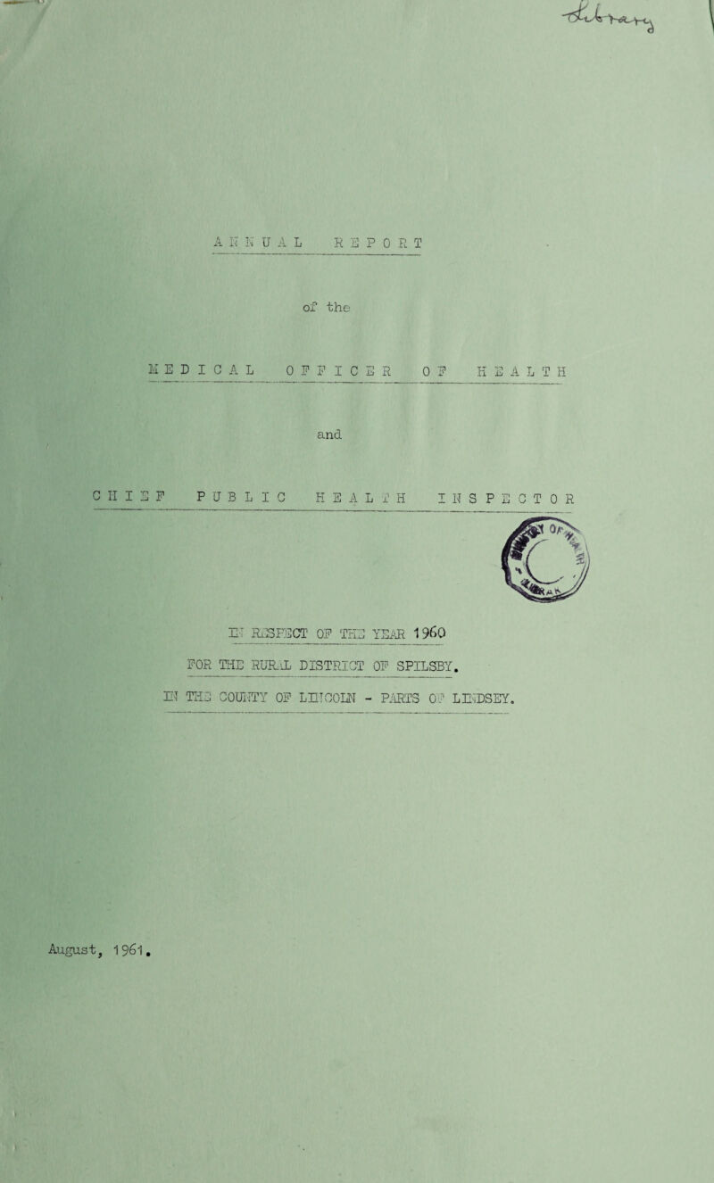 A n N U A L REPORT of the I'i E D I G A L OFFICER OF HEALTH and CHIEF PUBLIC HEALTH I H S P E G T 0 R RT RxlSEOCT OF THE YEi\R 19^0 FOR THE RURiL EISTRICT OF SPILSBY. HI THE GOrnTTY OF LniGOIU - PjIRTS OG LRIDSEY, August, 1961,
