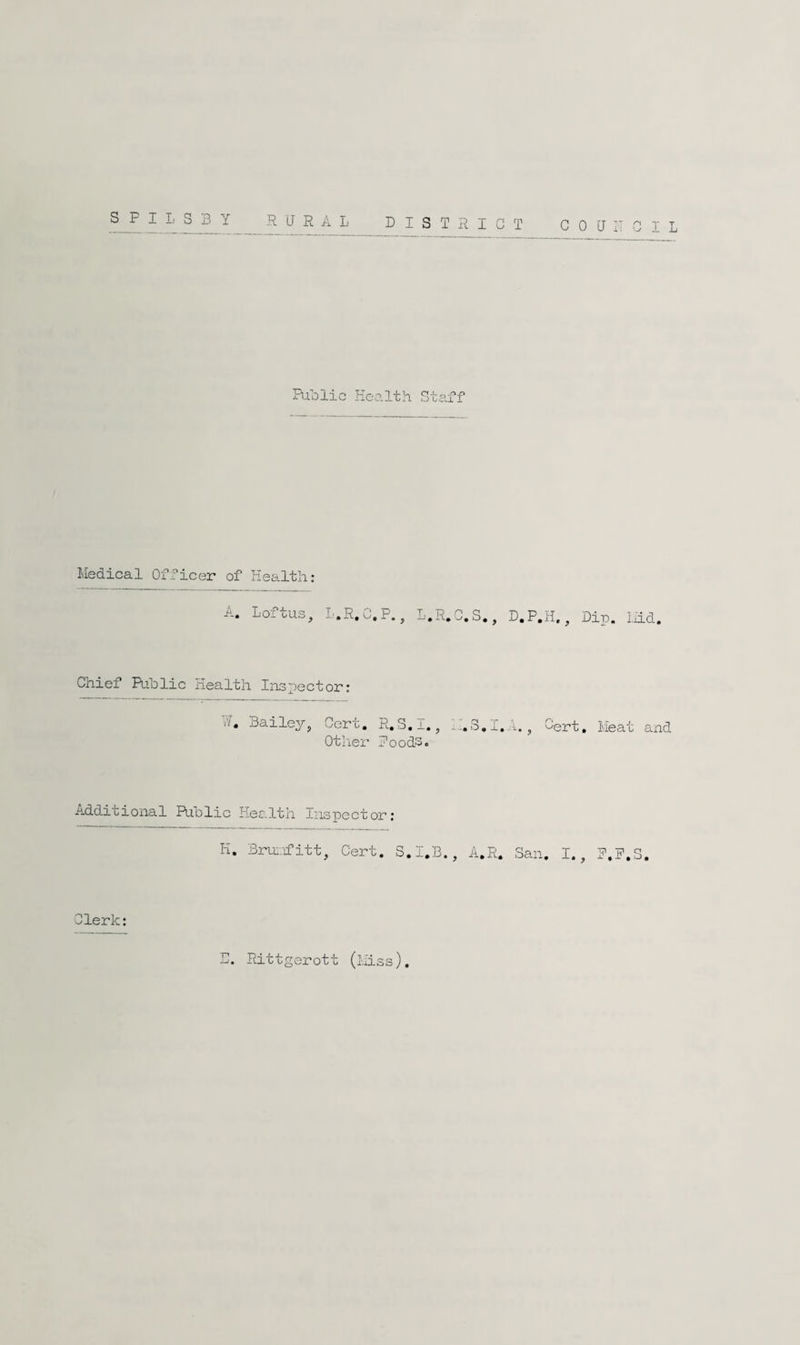 ^ ^ ^ -RURAL DISTRICT COUDGIL Puolic Health Staff Medical Officer of Health: A. Loftus, T.E.C.P, D.R.C.S,, D.P.H,, Dip. Mid. Chief Public Health Inspector: Bailey, Cert. R.S.I,, Otlier Poods. io. Gert, Meat and Additional Public Health Inspector: H. Bru:.rfitt, Cert, S.I.B., A.R. San. I., P.P.S. Clerk: D. Rittgerott (tliss)