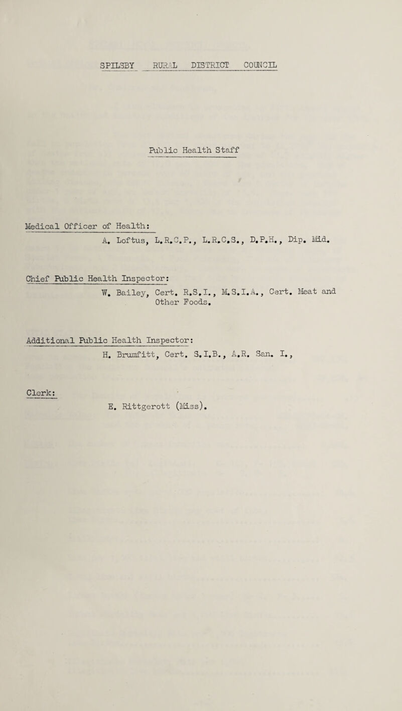 SPILSBY r-uh.il district com^crL Public Health Staff Medical Officer of Health: A, LoftuSj L,R,G,P, ^ L*R*C,S»j Chief Put)lie Health Inspector: VI, Bailey, Cert, R,S,I,, ILS,! Other Poods, Additional Pg-blic Health Inspector: H, Brumfitt, Cert, S,I,B., A,R E, Rittgerott (l/Uss). D.P.H,, Dip, I'iid, A,, Cert, Meat and San, I,, Clerk: