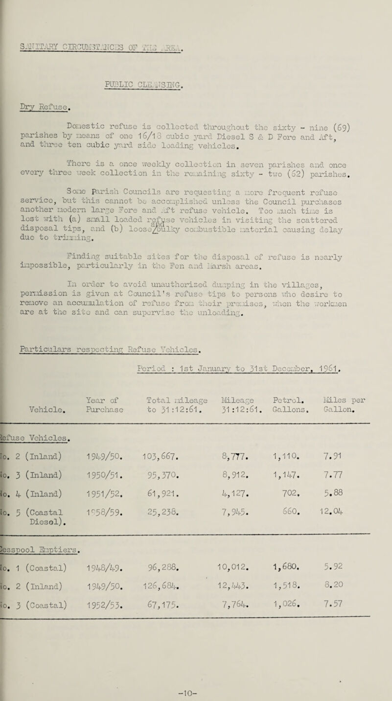 S-UTITilRY CIRGmr3T:'JICI]S OP PUP .iffiP, PUBLIC GLE_aiS]PG, Dry Refuse. Donestic refuse is collected tliroughout the si:i;ty - nine (69) parishes by means of one 16/13 cubic irard Diesel S & D Pore and .'ift, and tliree ten cubic yard side loading vehicles. There is a once weekly collection in seven parishes and once every three week collection in the rei.iaining sixty - tv/o (62) pou'ishes. Some Pa.rish Councils are requesting a more frequent refuse service, but this cannot be e.ccomplishcd unless the Council purchases another modern large Fore and /ift refuse vehicle. Too much time is lost 7;ith (a) small loo.ded ref^ise vehicles in visiting the scattered disposal tips, o.nd (b) looso^ullcy combustible material causing delay due to triirning. Finding suitable sites for the disposal of refuse is nearly iicpossible, particularly in the Pen and Z.iarsh areas. In order to avoid unauthorised duieping in the villages, perreission is given at Council's refuse tips to ipersons who desire to remove an accuinulation of refuse from their presiises, when the w'orlcnen are at the site and ca.n supervise the unloading. Particulars respecting Refuse Vehicles. Period : 1st January to 31st December, 1961. Vehicle, Year of Purchase Total milea.ge to 31 :12:61. llileage 31 :12:6l. Petrol, Gallons. Liiles per Gallon, Refuse Vehicles, lo. 2 (inland) 1949/50. 103,667. 8,777. 1,110. 7.91 1o, 3 (inland) 1950/51. 95,370. 8,912. 1,147. 7.77 io, k- (inland) 1951/52. 61,921. 4,127. 702. 5.88 lo, 3 (Coastal Diesel), 1^58/59. 25,238. 7,945. 660, 12.04 lesspool Smptiers, lo, 1 (Coastal) 192,8/49. 96,288, 10,012. 1,680. 5.92 ^0, 2 (lnla.nd) 1949/50. 126, 6 82i-, 12,2,43. 1,518. 8.20 ^0, 3 (Coastal) 1952/53. 67,175. 7,764. 1,026. 7.57 -10-