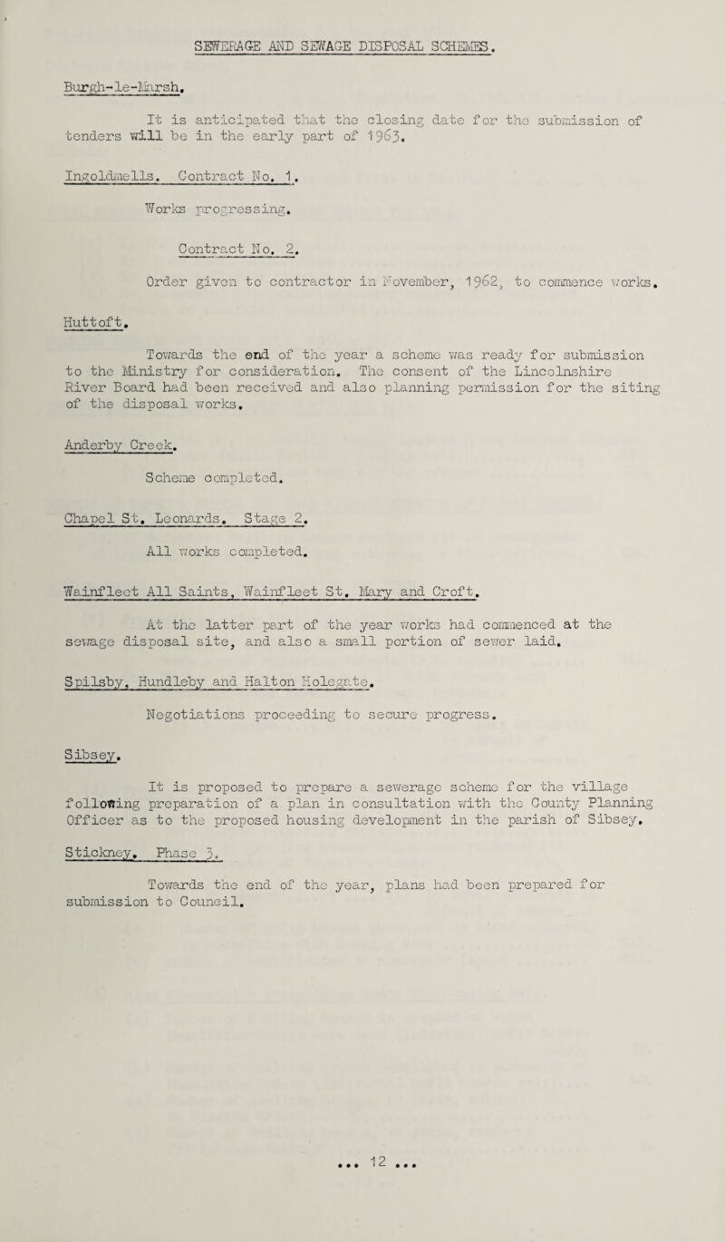 SEWERAGE AND SEWAGE DISPOSAL SCHEMES. Burgh- le-Harsh, It is anticipated that the closing date for the submission of tenders will be in the early part of 1963. Ingoldmells. Contract No, 1. Works progressing. Contract No. 2. Order given to contractor in November, 1962, to commence works. Huttoft. Towards the end of the year a scheme was ready for submission to the Ministry for consideration. The consent of the Lincolnshire River Board had been received and also planning permission for the siting of the disposal works. Anderby Creek. Scheme completed. Chapel St, Leonards. Stage 2. All works completed. Wainfleet All Saints, Wainfleet St, Mary and Croft. At the latter part of the year works had commenced at the sewage disposal site, and also a small portion of sewer laid. Spilsby, Hundleby and Halton Holegate. Negotiations proceeding to secure progress. Sibsey. It is proposed to prepare a sewerage scheme for the village following preparation of a plan in consultation with the County Planning Officer as to the proposed housing development in the parish of Sibsey, Stickney. Phase 3. Towards the end of the year, plans had been prepared for submission to Council. • • • 12 • • •