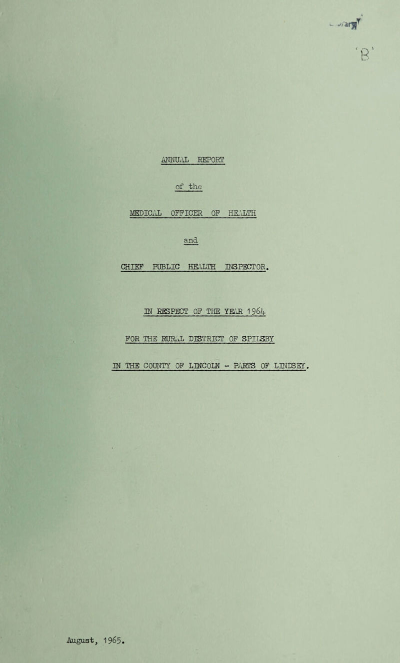 iiMXLlL REPORT of the MEDICfJ. OFFICER OF HRILTH and CHIEF PUBLIC HELILTH INSPECTOR. IH RESPECT OF THE YEz'Jl 1 96k- FOR THE RIIR.L DISTRICT OF SPIISBY IN THE COUNTY OF LDfCOLR - Pi'iRTS OF LINESEY. August, 1965