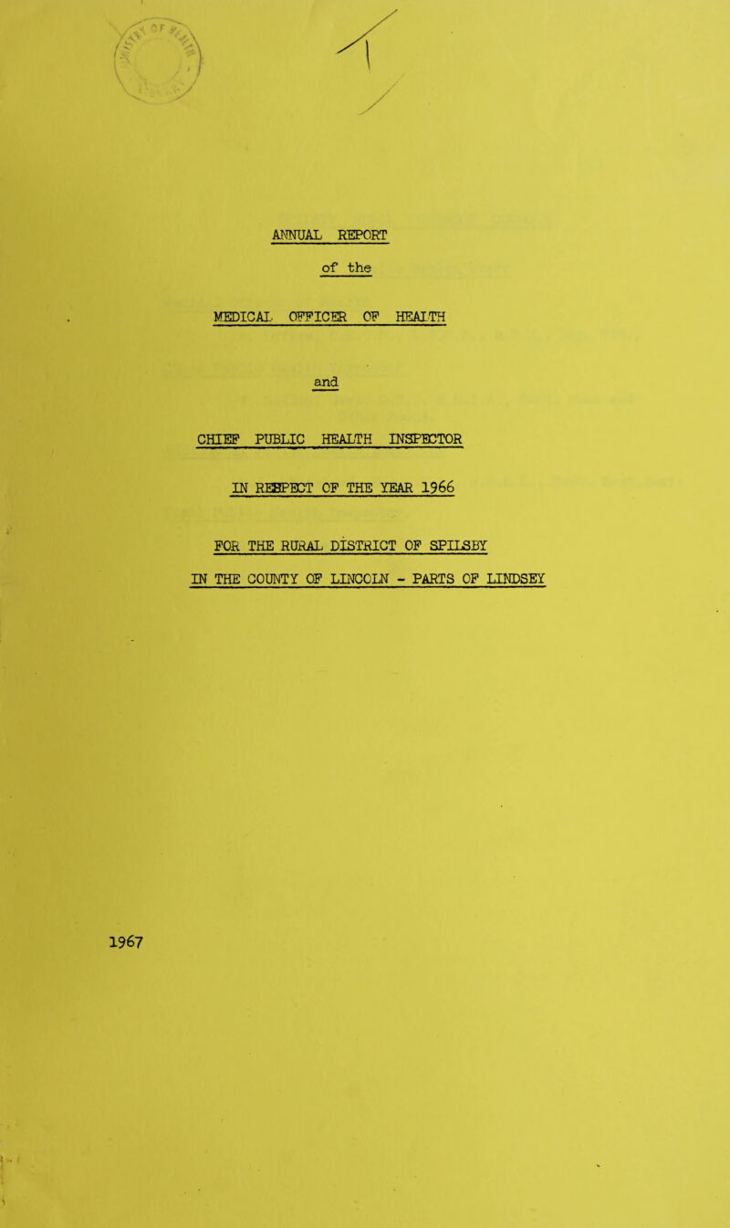 ANNUAL REPORT of the MEDICAL. OBTICER 0? HEALTH and CHIEF PUBLIC HEALTH INSPECTOR IN RESPECT OF THE YEAR 1966 FOR THE RURAL dIsTRIGT OF SPILSBY IN THE COUNTY OF LINCOLN - PARTS OP LINDSEY 1967