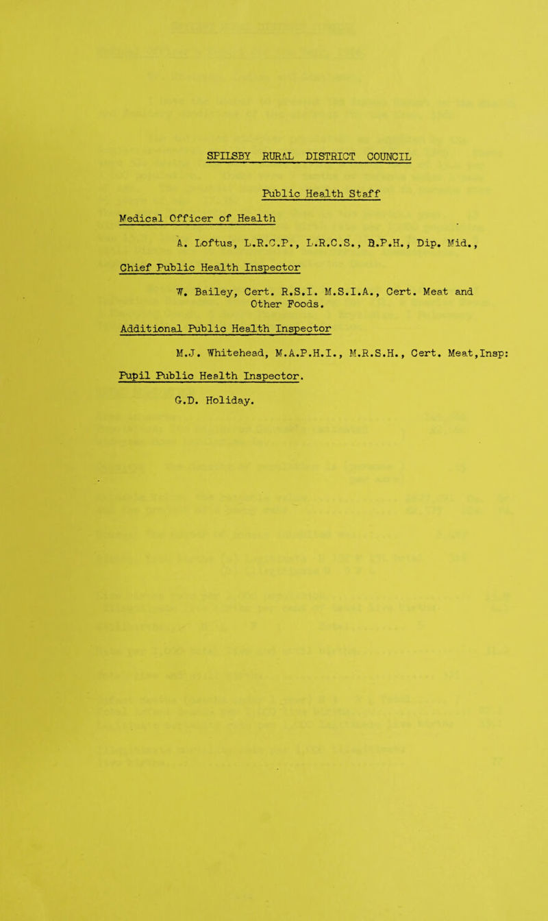 Public Health Staff Medical Officer of Health A-. Loftus, L.R.C.P., L.R.C.S., B.P*H,, Dip. Mid., Chief Public Health Inspector W. Bailey, Cert, R.S.I. M.S.I.A., Cert. Meat and Other Poods. Additional Public Health Inspector M.J. Whitehead, M.A.P.H.I., M.R.S.H., Cert. Meat,Insp Pupil Public Health Inspector. G.D. Holiday.