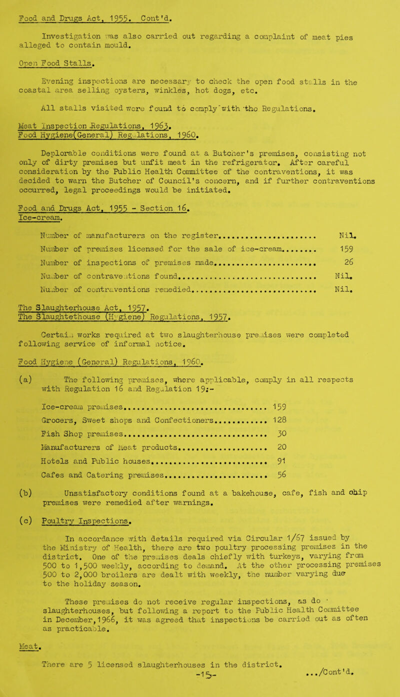Food and Drugs Act, 1955» Cont'd. Investigation rras also carried out regarding a coraplaint of meat pies alleged to contain mould. Open Food Stalls. Evening inspections are necessary to check the open food stalls in the coastal area selling oysters, winkles, hot dogs, etc. All stalls visited were found to comply'with'the Regulations, Meat Inspection ^Regulations, 1963* Food Hygiene(General) Reg^ilations, 1960» Deplorable conditions were found at a Butcher's premises, consisting not only of dirty premises but unfit meat in the refrigerator. After careful consideration by the Public Health Committee of the contraventions, it was decided to v/arn the Butcher of Council's concern, and if further contraventions occurred, legal proceedings would be initiated. Food and Drugs Act, 1953 ~ Section 16, Ice-cream. Number of manufacturers on the register.. Nil, Number of premises licensed for the sale of ice-cream. 159 Number of inspections of premises made. 26 Number of contraventions found. Nil, Number of contraventions remedied. Nil, The Slaughterhouse Act, 1957* The Siaughtethouse (Hygiene) Regulations, 1957* Certain works required at two slaughterhouse premises vjere completed following service of informal notice. Food Hygiene (General) Regulations, I96O, (a) The following premises, v;here applicable, coiaply in all respects Tfith Regulation I6 and Regu.lation 19;- Ice-cream premises,. 159 Grocers, Sweet shops and Confectioners,.. 128 Fish Shop premises.. 30 Manufacturers of i'ieat products,.... 20 Hotels and Public houses,.... 9'1 Cafes and Catering premises.. 56 (b) Unsatisfactory conditions found at a bakehouse, cafe, fish and chip premises were remedied after warnings, (c) Poultry Inspections. In accordance with details required via Circular I/67 issued by the Ministry of Health, there are two poultry processing premises in the district. One of the premises deals chiefly v^ith turkeys, varying from 500 to 1,500 v/eekly, according to demand. At the other processing premises 500 to 2,000 broilers are dealt with v/eekly, the nuaiober varying due to the holiday season. These premises do not receive regular inspections, as do ■ slaughterhouses, but following a report to the Public Health Committee in December, 1966, it T;a.s agreed that inspections be carried out as often as practicable. Meat, There are 5 licensed slaughterhouses in the district. -15- . ,/Cont 'd