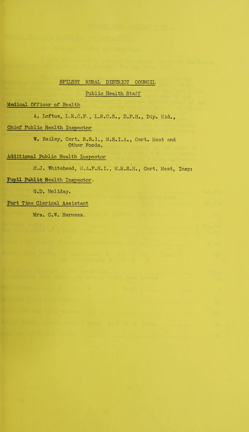 Public Health Staff Medical Officer of Health A. Loftus, L.R.C.P., L.R.C.S., D.P.H., Dip. Mid., Chief Public Health Inspector W. Bailey, Cert. R.S.I., M.S.I.A., Cert. Meat and Other Poods. Additional Public Health Inspector M.J. Whitehead, M.A.P.H.I., M.R.S.H., Cert. Meat, Insp Pupil Publife Health Inspector. G.D. Holiday. Part Time Clerical Assistant Mrs. C.W. Harnessc