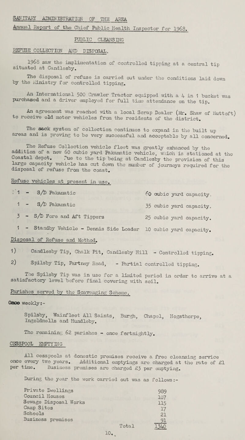 SAN ITAKf ADMIHJSTRATICfrl OF THE AREA Annual Report of the Chief Public Health Inspector for 1968. PUBLIC CLEANSIMG REFUSE COLLECTION AND DISPOSAL. 1968 saw the implimentation of controlled tipping at a central tip situated at Candlesby. The disposal of refuse is carried out under the conditions laid down by the iiinistry for controlled tipping. An International 500 Crawler Tractor equipped with a 4 in 1 bucket was purchased and a driver employed for full time attendance on the tip. An agreement was reached with a local Scrap Dealer (Mr. Shaw of Huttoft) to receive old motor vehicles from the residents of the district. The sack system of collection continues to expand in the built up areas and is proving to be very successful and acceptable by all concerned. The Refuse collection vehicle fleet was greatly exhanced by the addition of a new 60 cubic yard Pakamatic vehicle, wnich is stationed at the Coastal depot. Due to the tip being at Candlesby the provision of this large capacity vehicle has cut down the number of journeys required for the disposal of refuse from the coast. Refuse vehicles at present in use. S/D Pakamatic 60 oubic yard capacity. S/D Pakamatic 35 cubic yard capacity. S/D Fore and Aft Tippers 25 cubic yard capacity. Standby Vehicle - Dennis Side Loader 10 cubic yard capacity. Disposal of Refuse and Method. 1) Candlesby Tip, Chalk Pit, Candlesby Hill - Controlled tipping. 2) Spilsby Tip, Partney Road, - Partial controlled tipping. Tae Spilsby Tip was in use for a limited period in order to arrive at a satisfactory level before final covering with soil. Parishes served by the Scavenging Scheme. Once weekly Spilsby, Wainfleet All Saints, Burgh, Chapel, Hogsthorpe, Ingoldmells and Hundleby. The remaining 62 parishes - once fortnightly. CESSPOOL EMPTYING All cesspools at domestic premises receive a free cleansing service once every two years. Additional emptyings are charged at the rate of £1 per time. Business premises are charged £3 per emptying. During the year the work carried out was as follows Private Dwellings 989 Council Houses 1Q7 Sewage Disposal Works 115 Camp Sites 17 Schools 21 Business premises 91 Total 1340 10, A