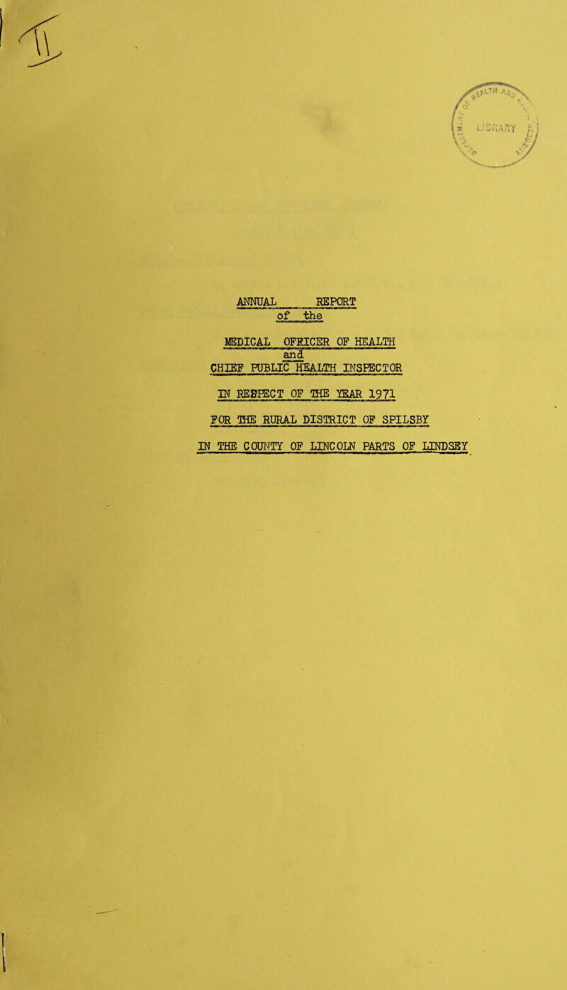 AMUAL REPORT of the MEDICAL OFRICER OF HEALTH .^d CHIEF HJBLIC HEALTH BTSPECTOR W REgPSCT OF IHE mAR 1971 FOR OHE RURAL DISTRICT OF SPILSBY IN THE COUNTY OF LINCOLN PARTS OF LINDSEY