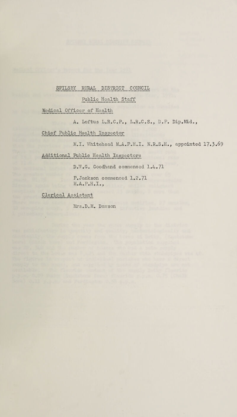 Public Health Staff Medical Officer^_q_f Health A. Loftus L.R.C.P., L.R.C.S., D.P. Dip.f.tLd., Chief Public Health Inspector M.I. \7hitehead M.A.P.H.I. M.R.S.H., appointed 17.3.69 Additional Public Health Inspectors D.17.G-. Goodhand commenced 1.A.71 P,Jackson commenced 1.2.71 M.A.P.H.I., Clerical Assistant Mrs.D.M. Dawson