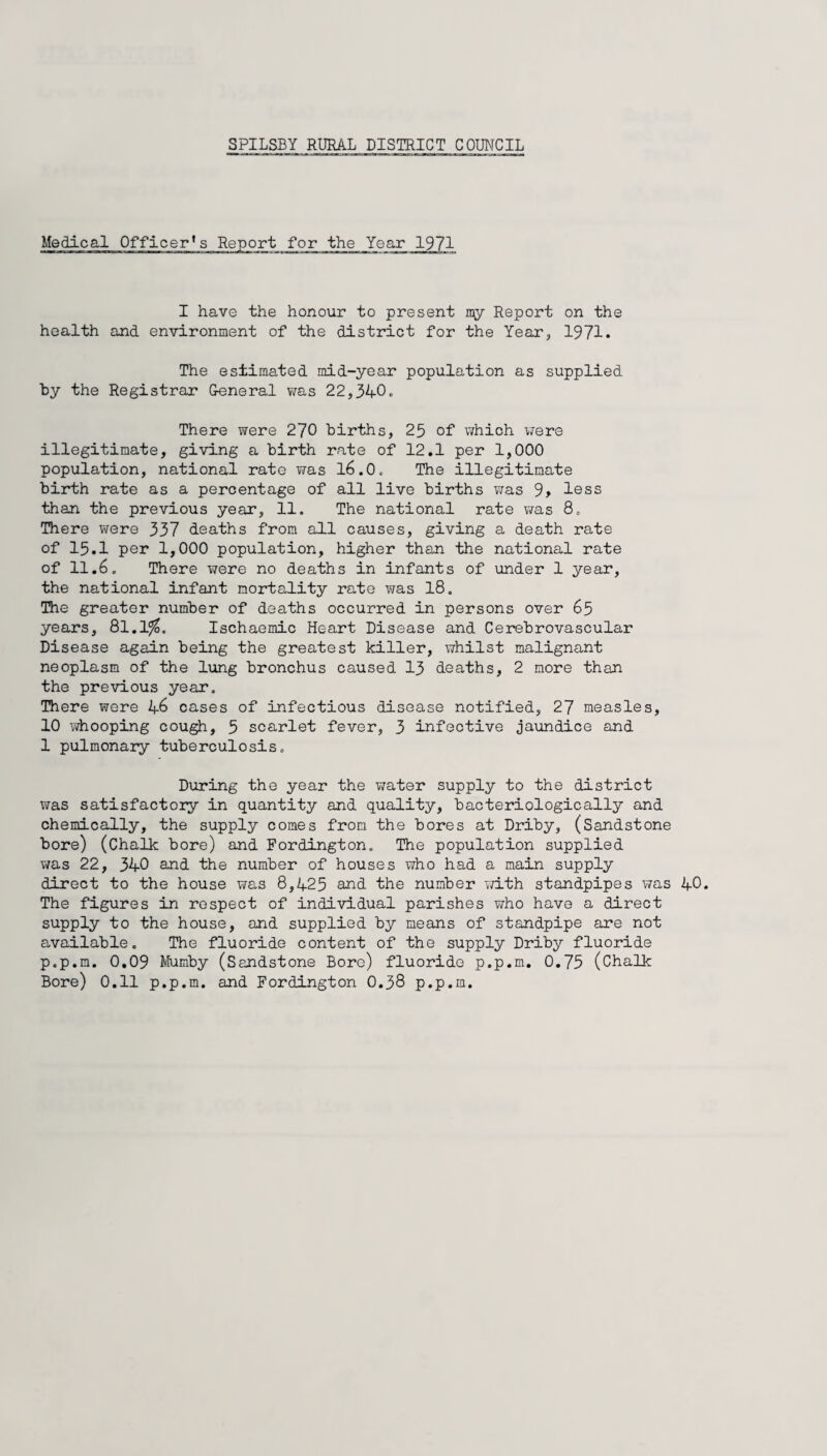 Medical Officer’s Report for the Yeax 1971 I have the honour to present my Report on the health and environment of the district for the Year^ 1971. The estimated mid-year population as supplied ty the Registrar Oeneral was 22,340. There were 270 births, 25 of which were illegitimate, giving a birth rate of 12.1 per 1,000 population, national rate was l6.0. The illegitimate birth rate as a percentage of all live births Viras 9> less than the previous year, 11. The national rate was 8. IDiere were 337 deaths from all causes, giving a death rate of 15.1 per 1,000 population, higher than the national rate of 11,6. There were no deaths in infants of under 1 year, the national infant mortality rate was 18. The greater number of deaths occurred in persons over 65 years, 8l.l^. Ischaemic Heart Disease and Cerebrovascular Disease again being the greatest killer, whilst malignant neoplasm of the lung bronchus caused I3 deaths, 2 more than the previous year. There were 46 cases of infectious disease notified, 27 measles, 10 whooping cough, 5 scarlet fever, 3 infective jaundice and 1 pulmonaiy tuberculosis. During the year the water supply to the district was satisfactory in quantity and quality, bacteriologically and chemically, the supply comes from the bores at Driby, (Sandstone bore) (chalk bore) and Fordington. The population supplied was 22, 340 and the number of houses who had a main supply direct to the house was 8,425 and the number vd.th standpipes was The figures in respect of individual parishes who have a direct supply to the house, and supplied by means of standpipe are not available. The fluoride content of the supply Driby fluoride p.p.m. 0,09 Mumby (Sandstone Bore) fluoride p.p.m. 0,75 (Chalk Bore) 0,11 p.p,m, and Fordington 0,38 p,p,m.