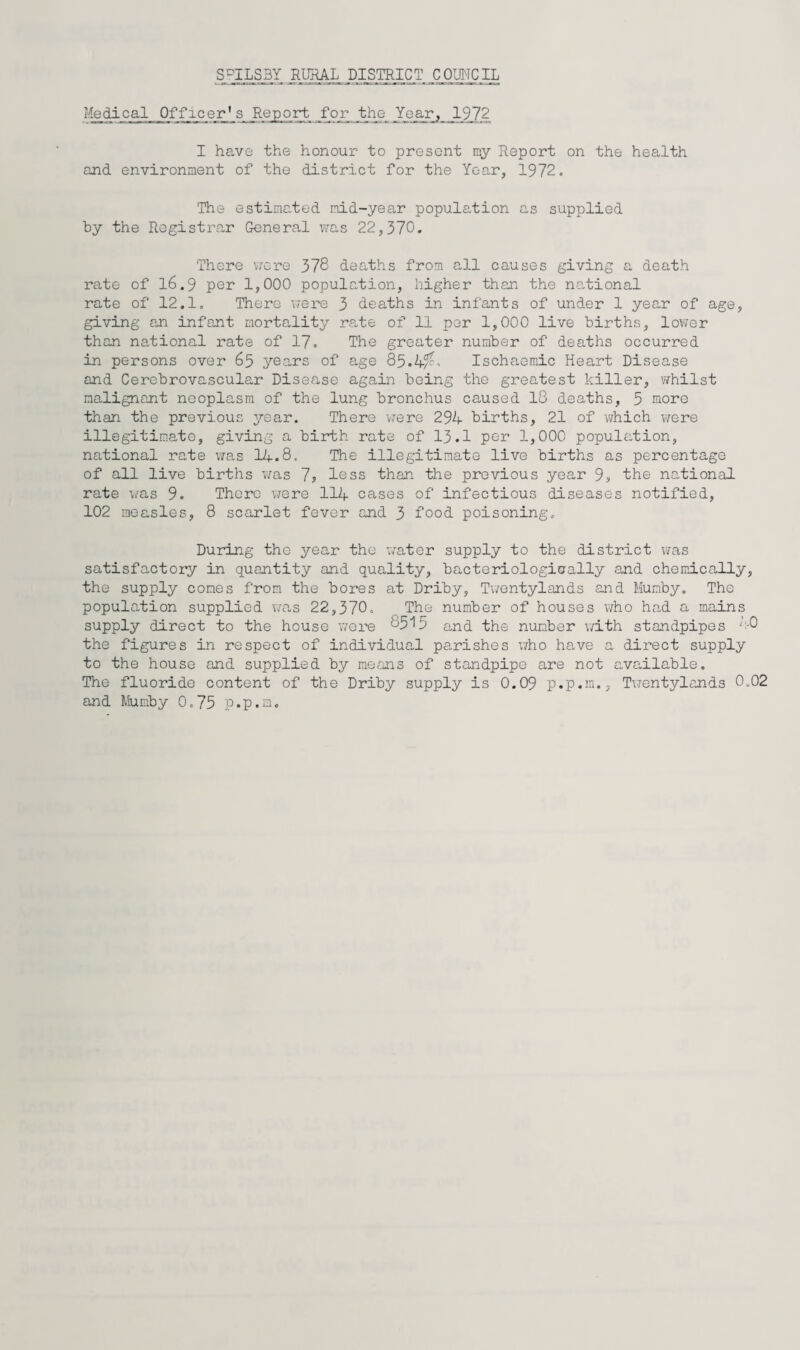 S^ILSBY RURAL DISTRICT COIDTCIL Medical Officer's Report for the 9_72 I have the honour to present my Report on the health and environment of the district for the Year, 1972. The estimated mid-year population as supplied hy the Registrar General was 22,370. There v/cre 378 deaths from all causes giving a death rate of l6.9 per 1,000 population, higher than the national rate of 12.1. There were 3 deaths in infants of under 1 year of age, giving an infant mortality rate of 11 per 1,000 live births, lov/er than national rate of 17. The greater number of deaths occurred in persons over 65 years of age 85.4^> Ischaemic Heart Disease and Cerebrovascular Disease again being the greatest killer, v/hilst malignant neoplasm of the lung bronchus caused 18 deaths, 5 more than the previous year. There were 29A births, 21 of which were illegitimate, giving a birth rate of 13.1 per 1,000 population, national rate v/as 14.8. The illegitimate live births as percentage of all live births v/as 7> less than the previous year 9s the national rate was 9. There vrere II4 cases of infectious diseases notified, 102 measles, 8 scarlet fever and 3 food poisoning. During the year the v/ater supply to the district v/as satisfactory in quantity and quality, bacteriologiaally and chemically, the supply cones from the bores at Driby, Twentylands and Mumby. The population supplied \ms 22,370. The number of houses who head a mains supply direct to the house vrei'e 8515 and the number with standpipes ':-0 the figures in respect of individual parishes who have a direct supply to the house and supplied by means of standpipe are not c,vailable. The fluoride content of the Driby supply is 0.09 p.p.m., Twentylands 0.02 and Mumby 0.75 p.p.m.