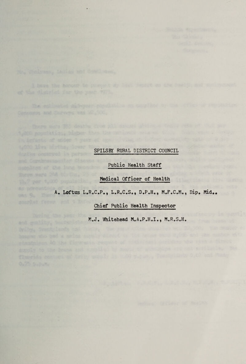 SPILSKf RURAL DISTRICT COUNCIL A. Loftus L Public Health Staff Medical Officer of Health R.C.P,, L.R.C.S., D.P.H., M.F.C.M., Dip. Mid.. Chief Public Health Inspector K.J. Whitehead M.A.P.H.I., M.R.S.H