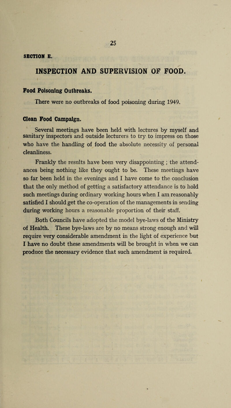 SECTION E. INSPECTION AND SUPERVISION OF FOOD. Food Poisoning Outbreaks. There were no outbreaks of food poisoning during 1949. Clean Food Campaign. Several meetings have been held with lectures by myself and sanitary inspectors and outside lecturers to try to impress on those who have the handling of food the absolute necessity of personal cleanliness. Frankly the results have been very disappointing ; the attend¬ ances being nothing like they ought to be. These meetings have so far been held in the evenings and I have come to the conclusion that the only method of getting a satisfactory attendance is to hold such meetings during ordinary working hours when I am reasonably satisfied I should get the co-operation of the managements in sending during working hours a reasonable proportion of their staff. Both Councils have adopted the model bye-laws of the Ministry of Health. These bye-laws are by no means strong enough and will require very considerable amendment in the light of experience but I have no doubt these amendments will be brought in when we can produce the necessary evidence that such amendment is required. I