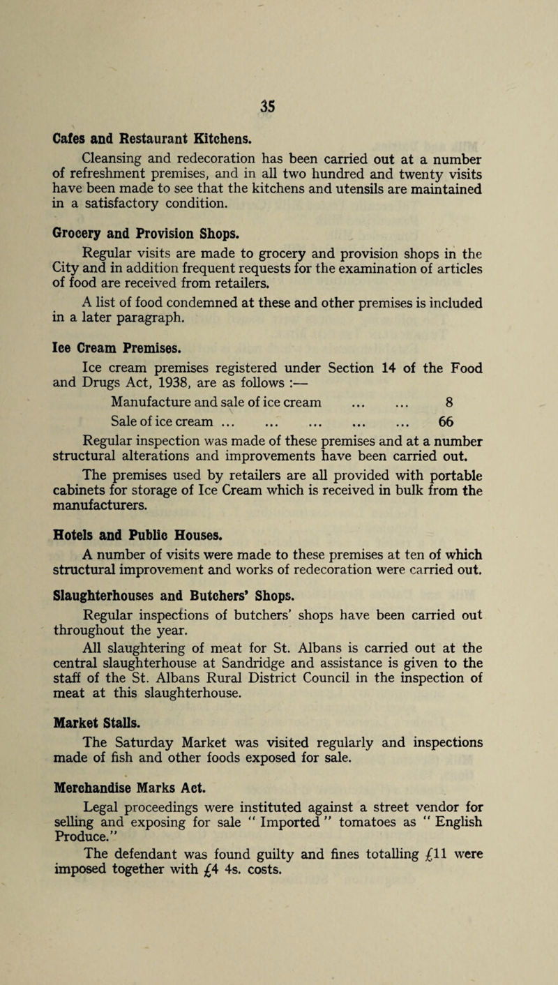 Cafes and Restaurant Kitchens. Cleansing and redecoration has been carried out at a number of refreshment premises, and in all two hundred and twenty visits have been made to see that the kitchens and utensils are maintained in a satisfactory condition. Grocery and Provision Shops. Regular visits are made to grocery and provision shops in the City and in addition frequent requests for the examination of articles of food are received from retailers. A list of food condemned at these and other premises is included in a later paragraph. Ice Cream Premises. Ice cream premises registered under Section 14 of the Food and Drugs Act, 1938, are as follows :— Manufacture and sale of ice cream . 8 Sale of ice cream. 66 Regular inspection was made of these premises and at a number structural alterations and improvements have been carried out. The premises used by retailers are aU provided with portable cabinets for storage of Ice Cream which is received in bulk from the manufacturers. Hotels and Public Houses. A number of visits were made to these premises at ten of which structural improvement and works of redecoration were carried out. Slaughterhouses and Butchers’ Shops. Regular inspections of butchers’ shops have been carried out throughout the year. All slaughtering of meat for St. Albans is carried out at the central slaughterhouse at Sandridge and assistance is given to the staff of the St. Albans Rural District Council in the inspection of meat at this slaughterhouse. Market Stalls. The Saturday Market was visited regularly and inspections made of fish and other foods exposed for sale. Merchandise Marks Act. Legal proceedings were instituted against a street vendor for selling and exposing for sale “ Imported ’’ tomatoes as  English Produce.” The defendant was found guilty and fines totalling £11 were imposed together with 4s. costs.