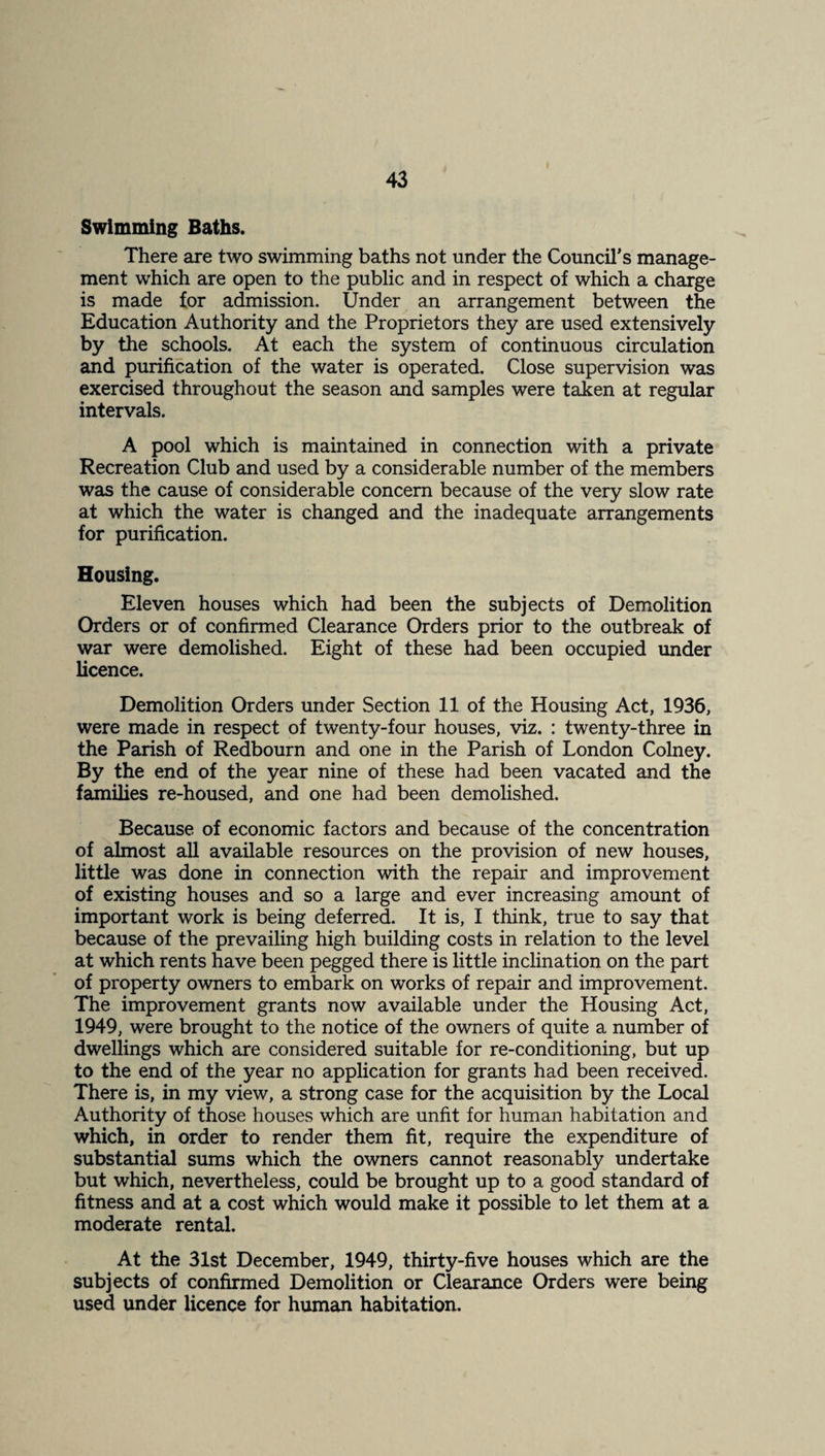 Swimming Baths. There are two swimming baths not under the Council's manage¬ ment which are open to the public and in respect of which a charge is made for admission. Under an arrangement between the Education Authority and the Proprietors they are used extensively by the schools. At each the system of continuous circulation and purification of the water is operated. Close supervision was exercised throughout the season and samples were taken at regular intervals. A pool which is maintained in connection with a private Recreation Club and used by a considerable number of the members was the cause of considerable concern because of the very slow rate at which the water is changed and the inadequate arrangements for purification. Housing. Eleven houses which had been the subjects of Demolition Orders or of confirmed Clearance Orders prior to the outbreak of war were demolished. Eight of these had been occupied under licence. Demolition Orders under Section 11 of the Housing Act, 1936, were made in respect of twenty-four houses, viz. : twenty-three in the Parish of Redbourn and one in the Parish of London Colney. By the end of the year nine of these had been vacated and the families re-housed, and one had been demolished. Because of economic factors and because of the concentration of almost all available resources on the provision of new houses, little was done in connection with the repair and improvement of existing houses and so a large and ever increasing amount of important work is being deferred. It is, I think, true to say that because of the prevailing high building costs in relation to the level at which rents have been pegged there is little inclination on the part of property owners to embark on works of repair and improvement. The improvement grants now available under the Housing Act, 1949, were brought to the notice of the owners of quite a number of dwellings which are considered suitable for re-conditioning, but up to the end of the year no application for grants had been received. There is, in my view, a strong case for the acquisition by the Local Authority of those houses which are unfit for human habitation and which, in order to render them fit, require the expenditure of substantial sums which the owners cannot reasonably undertake but which, nevertheless, could be brought up to a good standard of fitness and at a cost which would make it possible to let them at a moderate rental. At the 31st December, 1949, thirty-five houses which are the subjects of confirmed Demolition or Clearance Orders were being used under licence for human habitation.