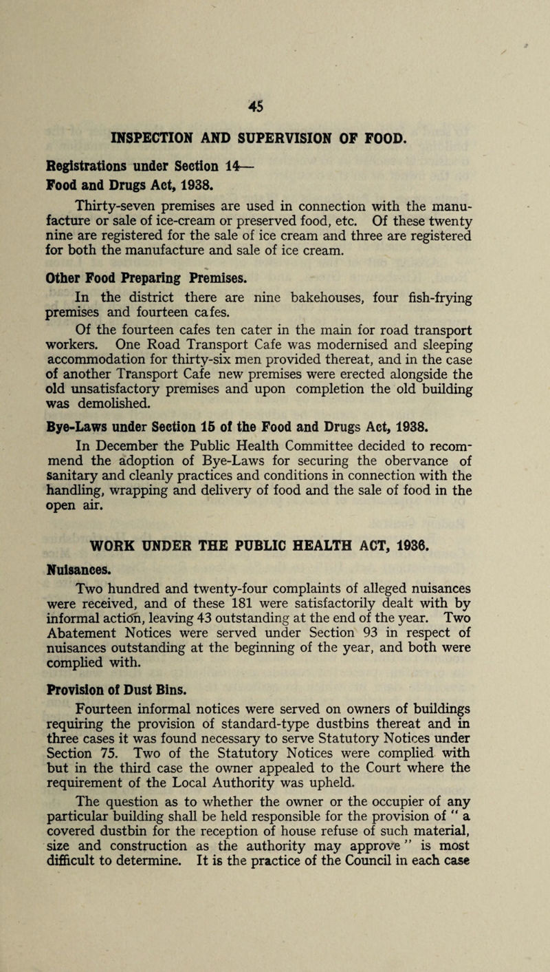 INSPECTION AND SUPERVISION OF FOOD. Registrations under Section 14— Food and Drugs Act, 1938. Thirty-seven premises are used in connection with the manu¬ facture or sale of ice-cream or preserved food, etc. Of these twenty nine are registered for the sale of ice cream and three are registered for both the manufacture and sale of ice cream. Other Food Preparing Premises. In the district there are nine bakehouses, four fish-frying premises and fourteen cafes. Of the fourteen cafes ten cater in the main for road transport workers. One Road Transport Cafe was modernised and sleeping accommodation for thirty-six men provided thereat, and in the case of another Transport Cafe new premises were erected alongside the old unsatisfactory premises and upon completion the old building was demolished. Bye-Laws under Section 15 of the Food and Drugs Act, 1938. In December the Public Health Committee decided to recom¬ mend the adoption of Bye-Laws for securing the obervance of sanitary and cleanly practices and conditions in connection with the handling, wrapping and delivery of food and the sale of food in the open air. WORK UNDER THE PUBLIC HEALTH ACT, 1936. Nuisances. Two hundred and twenty-four complaints of alleged nuisances were received, and of these 181 were satisfactorily dealt with by informal acticTn, leaving 43 outstanding at the end of the year. Two Abatement Notices were served under Section 93 in respect of nuisances outstanding at the beginning of the year, and both were complied with. Provision of Dust Bins. Fourteen informal notices were served on owners of buildings requiring the provision of standard-type dustbins thereat and in three cases it was found necessary to serve Statutory Notices under Section 75. Two of the Statutory Notices were complied with but in the third case the owner appealed to the Court where the requirement of the Local Authority was upheld. The question as to whether the owner or the occupier of any particular building shall be held responsible for the provision of “ a covered dustbin for the reception of house refuse of such material, size and construction as the authority may approve ” is most difficult to determine. It is the practice of the Council in each case