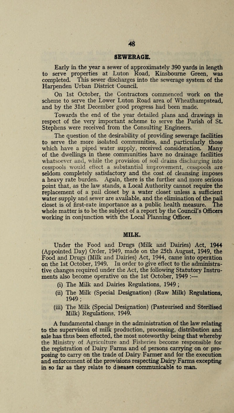 SEWERAGE. Early in the year a sewer of approximately 390 yards in length to serve properties at Luton Road, Kinsboume Green, was completed. This sewer discharges into the sewerage system of the Harpenden Urban District Council. On 1st October, the Contractors commenced work on the scheme to serve the Lower Luton Road area of Wheathampstead, and by the 31st December good progress had been made. Towards the end of the year detailed plans and drawings in respect of the very important scheme to serve the Parish of St. Stephens were received from the Consulting Engineers. The question of the desirability of providing sewerage facilities to serve the more isolated communities, and particularly those which have a piped water supply, received consideration. Many of the dwellings in these communities have no drainage facilities whatsoever and, while the provision of soil drains discharging into cesspools w'ould effect a substantial improvement, cesspools are seldom completely satisfactory and the cost of cleansing imposes a heavy rate burden. Again, there is the further and more serious point that, as the law stands, a Local Authority cannot require the replacement of a pail closet by a water closet unless a sufficient water supply and sewer are available, and the elimination of the pail closet is of first-rate importance as a public health measure. The whole matter is to be the subject of a report by the Council*s Officers working in conjunction with the Local Planning Officer. MILK. Under the Food and Drugs (Milk and Dairies) Act, 1944 (Appointed Day) Order, 1949, made on the 25th August, 1949, the Food and Drugs (Milk and Dairies) Act, 1944, came into operation on the 1st October, 1949. In order to give effect to the administra¬ tive changes required under the Act, the following Statutory Instru¬ ments also become operative on the 1st October, 1949 :— (i) The Milk and Dairies Regulations, 1949 ; (ii) The Milk (Special Designation) (Raw Milk) Regulations, 1949; (iii) The Milk (Special Designation) (Pasteurised and Sterilised Milk) Regulations, 1949. A fundamental change in the administration of the law relating to the supervision of milk production, processing, distribution and sale has thus been effected, the most noteworthy being that whereby the Ministry of Agriculture and Fisheries become responsible for the registration of Dairy Farms and of persons carrying on or pro¬ posing to carry on the trade of Dairy Farmer and for the execution and enforcement of the provisions respecting Dairy Farms excepting in so far as they relate to diseases communicable to man.