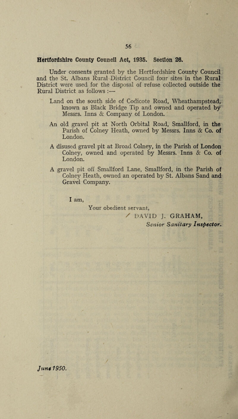 Hertfordshire County Council Act, 1935. Section 26. Under consents granted by the Hertfordshire County Council and the St. Albans Rural District Council four sites in the Rural District were used for the disposal of refuse collected outside the Rural District as follows :— Land on the south side of Codicote Road, Wheathampstead, known as Black Bridge Tip and owned and operated by Messrs. Inns & Company of London. An old gravel pit at North Orbital Road, Smallford, in the Parish of Colney Heath, owned by Messrs. Inns & Co. of London. A disused gravel pit at Broad Colney, in the Parish of London Colney, owned and operated by Messrs. Inns & Co. of London. A gravel pit off Smallford Lane, Smallford, in the Parish of Colney Heath, owned an operated by St. Albans Sand and Gravel Company. I am, Your obedient servant, / DAVID J. GRAHAM, Senior Sanitary Inspector, June 1950,