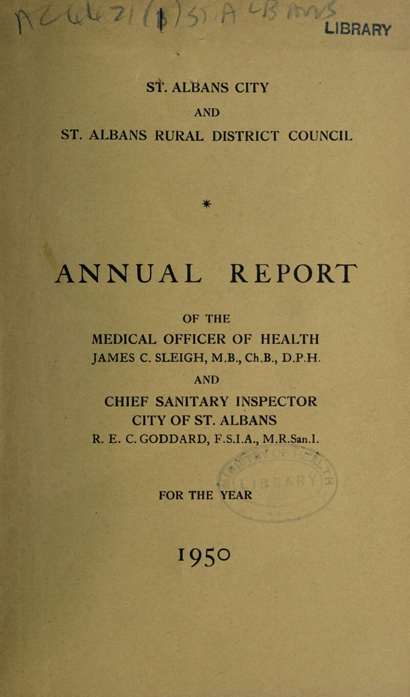 •> library St. ALBANS CITY AND ST. ALBANS RURAL DISTRICT COUNCIL ANNUAL REPORT OF THE MEDICAL OFFICER OF HEALTH JAMES C. SLEIGH, M.B., Ch.B., D.P.H. AND ■ CHIEF SANITARY INSPECTOR CITY OF ST. ALBANS R. E. C. GODDARD, F.S.I.A., M.R.San.I. ■N . • . FOR THE YEAR 1950