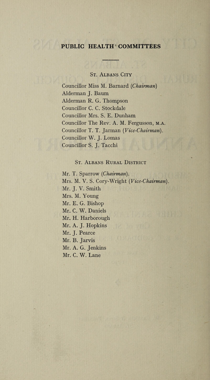 PUBLIC HEALTH* COMMITTEES St. Albans City Councillor Miss M. Barnard [Chairman) Alderman J. Baum Alderman R. G. Thompson Councillor C. C. Stockdale Councillor Mrs. S. E. Dunham Councillor The Rev. A. M. Fergusson, m.a. Councillor T. T. Jarman [Vice-Chairman). Councillor W. J. Lomas Councillor S. J. Tacchi St. Albans Rural District Mr. T. Sparrow [Chairman). Mrs. M. V. S. Cory-Wright [Vice-Chairman). Mr. J. V. Smith Mrs. M. Young Mr. E. G. Bishop Mr. C. W. Daniels Mr. H. Harborough Mr. A. J. Hopkins Mr. J. Pearce Mr. B. Jarvis Mr. A. G. Jenkins Mr. C. W. Lane