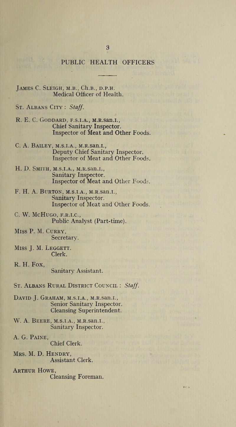 PUBLIC HEALTH OFFICERS James C. Sleigh, m.b., Ch.B., d.p.h. Medical Officer of Health. St, x\lbans City : Staff. R. E. C. Goddard, f.s.i.a., M.R.san.i., Chief Sanitary Inspector. Inspector of Meat and Other Foods. C. A. Bailey, m.s.i.a., M.R.san.i., Deputy Chief Sanitary Inspector. Inspector of Meat and Other Foods. H. D, Smith, m.s.i.a., M.R.san.i., Sanitary Inspector. Inspector of Meat and Other Foods, F. H. K. Burton, m.s.i.a,, M.R.san.i., Sanitary Inspector. Inspector of Meat and Other Foods. C. W. McHuGO, F.R.I.C., Public Anatyst (Part-time). Miss P. M. Curry, Secretary. Miss J. M. Leggett. Clerk. R. H. Fox, Sanitary Assistant. St. Albans Rural District Council : Staff. David J. Graham, m.s.i.a., M.R.san.i., Senior Sanitary Inspector. Cleansing Superintendent. W. A. Beere, m.s.i.a., M.R.san.i., Sanitary Inspector. A. G. Paine, Chief Clerk. Mrs. M. D. Hendry, Assistant Clerk. Arthur Howe, Cleansing Foreman.